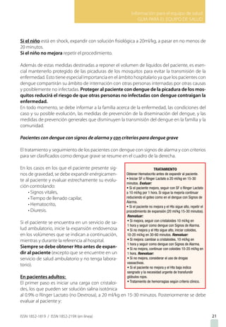 Información para el equipo de salud
GUIA PARA EL EQUIPO DE SALUD
ISSN 1852-1819 / ISSN 1852-219X (en línea)
Si el niño está en shock, expandir con solución fisiológica a 20ml/kg, a pasar en no menos de
20 minutos.
Si el niño no mejora repetir el procedimiento.
Además de estas medidas destinadas a reponer el volumen de líquidos del paciente, es esen-
cial mantenerlo protegido de las picaduras de los mosquitos para evitar la transmisión de la
enfermedad. Esto tiene especial importancia en el ámbito hospitalario ya que los pacientes con
dengue compartirán su ámbito de internación con otras personas internadas por otras causas
y posiblemente no infectadas. Proteger al paciente con dengue de la picadura de los mos-
quitos reducirá el riesgo de que otras personas no infectadas con dengue contraigan la
enfermedad.
En todo momento, se debe informar a la familia acerca de la enfermedad, las condiciones del
caso y su posible evolución, las medidas de prevención de la diseminación del dengue, y las
medidas de prevención generales que disminuyen la transmisión del dengue en la familia y la
comunidad.
Pacientes con dengue con signos de alarma y con criterios para dengue grave
El tratamiento y seguimiento de los pacientes con dengue con signos de alarma y con criterios
para ser clasificados como dengue grave se resume en el cuadro de la derecha.
En los casos en los que el paciente presente sig-
nos de gravedad, se debe expandir enérgicamen-
te al paciente y evaluar estrechamente su evolu-
ción controlando:
• Signos vitales,
• Tiempo de llenado capilar,
• Hematocrito,
• Diuresis.
Si el paciente se encuentra en un servicio de sa-
lud ambulatorio, inicie la expansión endovenosa
en los volúmenes que se indican a continuación,
mientras y durante la referencia al hospital.
Siempre se debe obtener Hto antes de expan-
dir al paciente (excepto que se encuentre en un
servicio de salud ambulatorio y no tenga labora-
torio).
En pacientes adultos:
El primer paso es iniciar una carga con cristaloi-
des, los que pueden ser solución salina isotónica
al 0.9% o Rínger Lactato (no Dextrosa), a 20 ml/kg en 15-30 minutos. Posteriormente se debe
evaluar al paciente y:
21
 