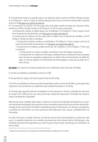 enfermedades infecciosas | dengue
ü Si el paciente mejora, se puede seguir con solución salina isotónica al 0.9% o Rínger Lactato
a 10 ml/kg por 1 hora. Si sigue la mejoría después de la hora, continuar reduciendo el aporte
como en el dengue con signos de alarma.
ü Si el paciente no mejora y el Hto sigue alto, se le debe repetir la carga con solución salina
isotónica al 0.9% o Rínger Lactato a 20 ml/kg en 15-30 minutos y reevaluar:
• Si el paciente mejora, se debe seguir con cristaloides a 10 ml/kg en 1 hora y seguir como
en el tratamiento de pacientes con dengue con signos de alarma.
• Si el paciente no mejora y el Hto sigue alto, se debe iniciar el aporte de coloides a 10-20
ml/kg en 30-60 minutos y reevaluar:
- Si el paciente mejora: cambiar a cristaloides a 10 ml/kg en 1 hora y seguir como en el
caso de tratamiento de pacientes con dengue con signos de alarma.
- Si el paciente no mejora, se debe continuar con coloides a 10-20 ml/kg en 1 hora mas
y reevaluar:
• Si el paciente no mejora, se debe considerar el uso de drogas vasoactivas.
• Si el paciente no mejora y el Hto baja, se debe pensar en la presencia de sangrado
(casi siempre el sangrado es digestivo) y se debe indicar la transfusión de glóbulos
rojos, en forma urgente. El tratamiento de hemorragias se hará de acuerdo al cri-
terio clínico.5
En niños con shock se iniciará la expansión con cristaloides, bolo inicial de 20 ml/kg.
Si el niño se estabiliza, la pérdida es menor al 20%.
ü De persistir los signos de shock, repetir bolo de 20 ml/kg.
Si el niño se estabiliza en forma transitoria la pérdida suele ser entre el 20-30% y estos pacientes
requerirán una transfusión con glóbulos rojos desplasmatizados a 10 ml/kg.
ü Si luego del segundo bolo de cristaloides el niño persiste en shock, la pérdida de volumen
es mayor al 30- 40%, por lo que estos pacientes requerirán reposición inmediata de sangre y
mayor cantidad de cristaloides
Además de estas medidas destinadas a reponer el volumen de líquidos del paciente, es esen-
cial mantenerlo protegido de la picadura de los mosquitos para evitar la transmisión de la enfer-
medad. Esto es esencial en el ámbito hospitalario ya que los pacientes con dengue compartirán
su ámbito de internación con otras personas internadas por otras causas y posiblemente no
infectadas.
En todo momento, se debe informar a la familia acerca de la enfermedad, las condiciones del
caso y su posible evolución, las medidas de prevención de la diseminación del dengue, y las
medidas de prevención generales que disminuyen la transmisión del dengue en la familia y la
comunidad.
5
Sugerencias en relación a la utilización de hemoderivados se adjuntan en el anexo.
22
 