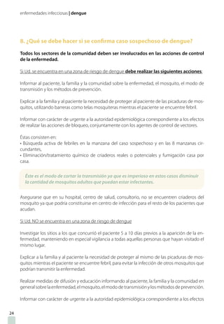 enfermedades infecciosas | dengue
8. ¿Qué se debe hacer si se confirma caso sospechoso de dengue?
Todos los sectores de la comunidad deben ser involucrados en las acciones de control
de la enfermedad.
Si Ud. se encuentra en una zona de riesgo de dengue debe realizar las siguientes acciones:
Informar al paciente, la familia y la comunidad sobre la enfermedad, el mosquito, el modo de
transmisión y los métodos de prevención.
Explicar a la familia y al paciente la necesidad de proteger al paciente de las picaduras de mos-
quitos, utilizando barreras como telas mosquiteras mientras el paciente se encuentre febril.
Informar con carácter de urgente a la autoridad epidemiológica correspondiente a los efectos
de realizar las acciones de bloqueo, conjuntamente con los agentes de control de vectores.
Éstas consisten en:
• Búsqueda activa de febriles en la manzana del caso sospechoso y en las 8 manzanas cir-
cundantes,
• Eliminación/tratamiento químico de criaderos reales o potenciales y fumigación casa por
casa.
Asegurarse que en su hospital, centro de salud, consultorio, no se encuentren criaderos del
mosquito ya que podría constituirse en centro de infección para el resto de los pacientes que
acudan.
Si Ud. NO se encuentra en una zona de riesgo de dengue
Investigar los sitios a los que concurrió el paciente 5 a 10 días previos a la aparición de la en-
fermedad, manteniendo en especial vigilancia a todas aquellas personas que hayan visitado el
mismo lugar.
Explicar a la familia y al paciente la necesidad de proteger al mismo de las picaduras de mos-
quitos mientras el paciente se encuentre febril, para evitar la infección de otros mosquitos que
podrían transmitir la enfermedad.
Realizar medidas de difusión y educación informando al paciente, la familia y la comunidad en
general sobre la enfermedad, el mosquito, el modo de transmisión y los métodos de prevención.
Informar con carácter de urgente a la autoridad epidemiológica correspondiente a los efectos
24
Éste es el modo de cortar la transmisión ya que es imperioso en estos casos disminuir
la cantidad de mosquitos adultos que puedan estar infectantes.
 