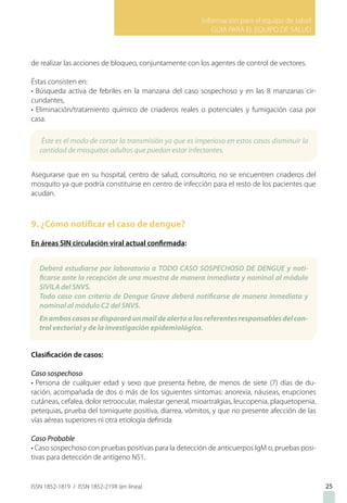 Información para el equipo de salud
GUIA PARA EL EQUIPO DE SALUD
ISSN 1852-1819 / ISSN 1852-219X (en línea)
de realizar las acciones de bloqueo, conjuntamente con los agentes de control de vectores.
Éstas consisten en:
• Búsqueda activa de febriles en la manzana del caso sospechoso y en las 8 manzanas cir-
cundantes,
• Eliminación/tratamiento químico de criaderos reales o potenciales y fumigación casa por
casa.
Asegurarse que en su hospital, centro de salud, consultorio, no se encuentren criaderos del
mosquito ya que podría constituirse en centro de infección para el resto de los pacientes que
acudan.
9. ¿Cómo notificar el caso de dengue?
En áreas SIN circulación viral actual confirmada:
Clasificación de casos:
Caso sospechoso
• Persona de cualquier edad y sexo que presenta fiebre, de menos de siete (7) días de du-
ración, acompañada de dos o más de los siguientes síntomas: anorexia, náuseas, erupciones
cutáneas, cefalea, dolor retroocular, malestar general, mioartralgias, leucopenia, plaquetopenia,
petequias, prueba del torniquete positiva, diarrea, vómitos, y que no presente afección de las
vías aéreas superiores ni otra etiología definida
Caso Probable
• Caso sospechoso con pruebas positivas para la detección de anticuerpos IgM o, pruebas posi-
tivas para detección de antígeno NS1.
25
Éste es el modo de cortar la transmisión ya que es imperioso en estos casos disminuir la
cantidad de mosquitos adultos que puedan estar infectantes.
Deberá estudiarse por laboratorio a TODO CASO SOSPECHOSO DE DENGUE y noti-
ficarse ante la recepción de una muestra de manera inmediata y nominal al módulo
SIVILA del SNVS.
Todo caso con criterio de Dengue Grave deberá notificarse de manera inmediata y
nominal al módulo C2 del SNVS.
Enamboscasossedispararáunmaildealertaalosreferentesresponsablesdelcon-
trol vectorial y de la investigación epidemiológica.
 