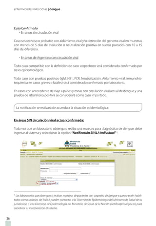 enfermedades infecciosas | dengue
Caso Confirmado
• En áreas sin circulación viral
Caso sospechoso o probable con aislamiento viral y/o detección del genoma viral en muestras
con menos de 5 días de evolución o neutralización positiva en sueros pareados con 10 a 15
días de diferencia.
• En áreas de Argentina con circulación viral
Todo caso compatible con la definición de caso sospechoso será considerado confirmado por
nexo epidemiológico.
Todo caso con pruebas positivas (IgM, NS1, PCR, Neutralización, Aislamiento viral, inmunohis-
toquímica en casos graves o fatales) será considerado confirmado por laboratorio.
En casos con antecedente de viaje a países y zonas con circulación viral actual de dengue y una
prueba de laboratorio positiva se considerará como caso importado.
La notificación se realizará de acuerdo a la situación epidemiológica:
En áreas SIN circulación viral actual confirmada:
Toda vez que un laboratorio obtenga o reciba una muestra para diagnóstico de dengue, debe
ingresar al sistema y seleccionar la opción “Notificación SIVILA Individual” 6
.
6
Los laboratorios que obtengan o reciban muestras de pacientes con sospecha de dengue y que no estén habili-
tados como usuarios del SIVILA pueden contactar a la Dirección de Epidemiología del Ministerio de Salud de su
jurisdicción o a la Dirección de Epidemiología del Ministerio de Salud de la Nación (notifica@msal.gov.ar) para
coordinar su incorporación al sistema.
26
 