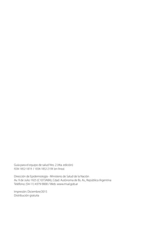 Guía para el equipo de salud Nro. 2 (4ta. edición)
ISSN 1852-1819 / ISSN 1852-219X (en línea)
Dirección de Epidemiología - Ministerio de Salud de la Nación
Av. 9 de Julio 1925 (C1073ABA), Cdad. Autónoma de Bs. As., República Argentina
Teléfono: (54-11) 4379-9000 / Web: www.msal.gob.ar
Impresión: Diciembre/2015
Distribución gratuita
 