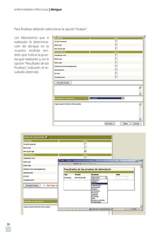 enfermedades infecciosas | dengue
Para finalizar, deberán seleccionar la opción“Grabar”.
Los laboratorios que sí
realizarán la determina-
ción de dengue en la
muestra recibida ten-
drán que indicar la prue-
ba que realizarán y, en la
opción “Resultado de las
Pruebas”, indicarán el re-
sultado obtenido.
30
 