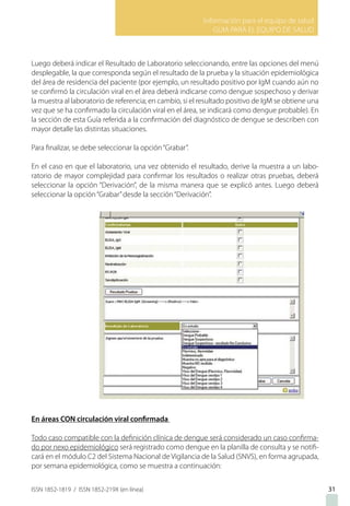 Información para el equipo de salud
GUIA PARA EL EQUIPO DE SALUD
ISSN 1852-1819 / ISSN 1852-219X (en línea)
Luego deberá indicar el Resultado de Laboratorio seleccionando, entre las opciones del menú
desplegable, la que corresponda según el resultado de la prueba y la situación epidemiológica
del área de residencia del paciente (por ejemplo, un resultado positivo por IgM cuando aún no
se confirmó la circulación viral en el área deberá indicarse como dengue sospechoso y derivar
la muestra al laboratorio de referencia; en cambio, si el resultado positivo de IgM se obtiene una
vez que se ha confirmado la circulación viral en el área, se indicará como dengue probable). En
la sección de esta Guía referida a la confirmación del diagnóstico de dengue se describen con
mayor detalle las distintas situaciones.
Para finalizar, se debe seleccionar la opción“Grabar”.
En el caso en que el laboratorio, una vez obtenido el resultado, derive la muestra a un labo-
ratorio de mayor complejidad para confirmar los resultados o realizar otras pruebas, deberá
seleccionar la opción “Derivación”, de la misma manera que se explicó antes. Luego deberá
seleccionar la opción“Grabar”desde la sección“Derivación”.
En áreas CON circulación viral confirmada
Todo caso compatible con la definición clínica de dengue será considerado un caso confirma-
do por nexo epidemiológico será registrado como dengue en la planilla de consulta y se notifi-
cará en el módulo C2 del Sistema Nacional de Vigilancia de la Salud (SNVS), en forma agrupada,
por semana epidemiológica, como se muestra a continuación:
31
 