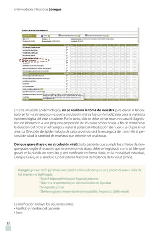 enfermedades infecciosas | dengue
En esta situación epidemiológica, no se realizará la toma de muestra para enviar al labora-
torio en forma sistemática (ya que la circulación viral ya fue confirmada) sino para la vigilancia
epidemiológica del virus circulante. Por lo tanto, sólo se debe tomar muestras para el diagnós-
tico de laboratorio a una pequeña proporción de los casos sospechosos, a fin de monitorear
la duración del brote en el tiempo y vigilar la potencial introducción de nuevos serotipos en el
área. La Dirección de Epidemiología de cada provincia será la encargada de transmitir al per-
sonal de salud la cantidad de muestras que deberán ser analizadas.
Dengue grave (haya o no circulación viral): todo paciente que cumpla los criterios de den-
gue grave, según el recuadro que se presenta más abajo, debe ser registrado como tal (dengue
grave) en la planilla de consulta, y será notificado en forma diaria, en la modalidad individual,
Dengue Grave, en el modulo C2 del Sistema Nacional de Vigilancia de la Salud (SNVS).
La notificación incluye los siguientes datos:
• Apellido y nombre del paciente
• Sexo
Dengue grave: toda persona con cuadro clínico de dengue que presente uno o más de
los siguientes hallazgos:
*Shock hipovolémico por fuga de plasma
*Distress respiratorio por acumulación de líquidos
*Sangrado grave
*Daño orgánico importante (miocarditis, hepatitis, falla renal)
32
 