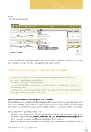 Información para el equipo de salud
GUIA PARA EL EQUIPO DE SALUD
ISSN 1852-1819 / ISSN 1852-219X (en línea)
• Edad
• Número de documento
Todos los pacientes con dengue grave, además, requieren diagnóstico de laboratorio, por lo
que siempre se tomará muestra y se ingresarán a través de SIVILA.
10. Prevención de dengue en la familia y la comunidad
• Con relación al control del mosquito y los criaderos
El control del vector, una vez notificados los casos de dengue, está en general a cargo de orga-
nismos municipales, provinciales o nacionales, quienes realizan tareas de bloqueo mediante la
eliminación y/o control mecánico o químico de los criaderos y la fumigación con insecticidas.
Es muy importante que el equipo de salud:
• Informe oportunamente a los responsables del control vectorial para que realicen las ac-
tividades correspondientes. Esto es, dentro de las 24hs de atendido el caso sospechoso.
Caso contrario, se reduce notablemente la eficacia de las acciones.
• Verifique que los responsables de las actividades de control del vector están realizando las
33
Al no existir la vacuna, la única forma de controlar la enfermedad es prevenirla.
Las mejores medidas de prevención son:
• El control del mosquito y sus criaderos
• La detección rápida y temprana de los casos mediante la vigilancia de síndromes fe-
briles inespecíficos.
• El aislamiento entomológico (protección de las picaduras) de los pacientes enfermos
de dengue mientras se encuentren febriles.
 