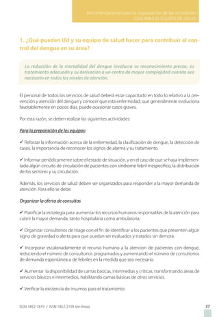 Recomendaciones para la organización de las actividades
GUIA PARA EL EQUIPO DE SALUD
ISSN 1852-1819 / ISSN 1852-219X (en línea)
1. ¿Qué pueden Ud y su equipo de salud hacer para contribuir al con-
trol del dengue en su área?
El personal de todos los servicios de salud deberá estar capacitado en todo lo relativo a la pre-
vención y atención del dengue y conocer que esta enfermedad, que generalmente evoluciona
favorablemente en pocos días, puede ocasionar casos graves.
Por esta razón, se deben realizar las siguientes actividades:
Para la preparación de los equipos:
ü Reforzar la información acerca de la enfermedad, la clasificación de dengue, la detección de
casos, la importancia de reconocer los signos de alarma y su tratamiento.
ü Informar periódicamente sobre el estado de situación, y en el caso de que se haya implemen-
tado algún circuito de circulación de pacientes con síndrome febril inespecífico, la distribución
de los sectores y su circulación.
Además, los servicios de salud deben ser organizados para responder a la mayor demanda de
atención. Para ello se debe:
Organizar la oferta de consultas
ü Planificar la estrategia para aumentar los recursos humanos responsables de la atención para
cubrir la mayor demanda, tanto hospitalaria como ambulatoria.
ü Organizar consultorios de triage con el fin de identificar a los pacientes que presenten algún
signo de gravedad o alerta para que puedan ser evaluados y tratados sin demora.
ü Incorporar escalonadamente el recurso humano a la atencion de pacientes con dengue,
reduciendo el número de consultorios programados y aumentando el número de consultorios
de demanda espontánea o de febriles en la medida que sea necesario.
ü Aumentar la disponibilidad de camas básicas, intermedias y críticas: transformando áreas de
servicios básicos e intermedios, habilitando camas básicas de otros servicios.
ü Verificar la existencia de insumos para el tratamiento.
3737
La reducción de la mortalidad del dengue involucra su reconocimiento precoz, su
tratamiento adecuado y su derivación a un centro de mayor complejidad cuando sea
necesario en todos los niveles de atención.
 