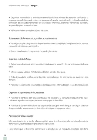 enfermedades infecciosas | dengue
ü Organizar y consolidar la articulación entre los distintos niveles de atención, verificando la
organización del sistema de referencia y contrarreferencia, y actualizando y difundiendo la in-
formación de contacto (nombre de los servicios de referencia, teléfono y nombre de la persona
responsable para la coordinación).
ü Reforzar la red de emergencia para traslados.
Si el aumento de la demanda lo justifica se puede evaluar:
ü Postergar cirugías programadas de primer nivel como por ejemplo amigdalectomías, hernias,
colocación de diábolos, varicoceles.
ü Suspender el control programado de patología crónica.
Organizar el ámbito físico:
ü Definir consultorios de atención diferenciada para la atención de pacientes con síndrome
febril.
ü Ofrecer agua y Sales de Rehidratación Oral en las salas de espera.
ü Si la demanda lo justifica, crear las salas especializadas de internación de pacientes con
dengue.
ü Planificar el aislamiento entomológico de los pacientes internados con el uso de mosquiteros.
Organizar el seguimiento de los pacientes.
ü Planificar el contacto con los pacientes que no regresan a la consulta de seguimiento, espe-
cialmente aquellos casos que pertenezcan a grupos vulnerables.
ü Planificar el control domiciliario de los pacientes que, por tener dengue con algún factor de
riesgo asociado, requieran un control más estricto por el equipo de salud.
Para informar a la población:
Informar al paciente, la familia y la comunidad sobre la enfermedad, el mosquito, el modo de
transmisión y los métodos de prevención, explicando:
• Que el dengue se transmite siempre por la picadura de un mosquito, infectado por dicho
38
 