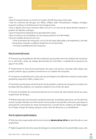 Recomendaciones para la organización de las actividades
GUIA PARA EL EQUIPO DE SALUD
ISSN 1852-1819 / ISSN 1852-219X (en línea) 39
virus.
• Que el mosquito pone sus huevos en lugares donde haya agua estancada.
• Que los síntomas del dengue son fiebre, cefalea, dolor retroorbitario, mialgias, artralgias,
erupción cutánea y manifestaciones hemorrágicas leves
• Que si alguien tiene esos síntomas debe concurrir a un servicio de salud, donde evaluarán si
pueden ser debidos a dengue.
• Que el tratamiento depende de la gravedad del cuadro.
• Que no existe en la actualidad una vacuna para prevenir la enfermedad.
• Que las medidas de prevención son:
- Evitar la picadura de mosquitos, con el uso de ropas adecuadas y de repelentes y de telas
mosquiteras, espirales o tabletas repelentes en los domicilios.
- Controlar la proliferación de mosquitos.
Para el control del vector:
ü Promover que la población elimine recipientes que puedan servir de criaderos de mosquitos
en su domicilio y áreas de trabajo descartando los inservibles o impidiendo la presencia de
agua en los útiles.
ü Implementar la visita de los promotores de salud a los barrios, retirando todo objeto que
pueda contener agua y pudiera convertirse en un criadero de mosquitos.
ü Incorporar a la planificación y discusión de actividades a los diferentes sectores involucrados
(ambiente, educación, ONGs, medios, etc.)
ü Garantizar que las tareas de eliminación de de posibles criaderos de mosquitos se realicen en
las dependencias públicas, con especial cuidado en los centros de salud.
ü Priorizar actividades de control permanente en los centros de salud donde asisten los casos
sospechosos de dengue.
ü Realizar tareas de comunicación social promoviendo actividades educativas con los distintos
actores sociales referidos a la información mencionada en los párrafos anteriores, para lograr la
participación comunitaria en tareas de prevención y control de los criaderos de Aedes aegypti
en el hogar, el lugar de trabajo, parques y otros sitios de descanso y sus alrededores.
Para la vigilancia epidemiológica:
ü Informar a los responsables del control vectorial, dentro de las 24 hs de identificado un caso
sospechoso.
ü Vigilar la aparición de otros casos de dengue en zonas donde se han presentado casos, a los
 