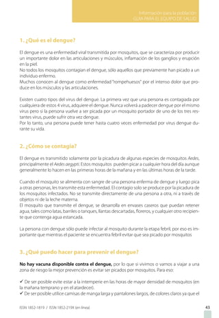 Información para la población
GUIA PARA EL EQUIPO DE SALUD
ISSN 1852-1819 / ISSN 1852-219X (en línea)
1. ¿Qué es el dengue?
El dengue es una enfermedad viral transmitida por mosquitos, que se caracteriza por producir
un importante dolor en las articulaciones y músculos, inflamación de los ganglios y erupción
en la piel.
No todos los mosquitos contagian el dengue, sólo aquellos que previamente han picado a un
individuo enfermo.
Muchos conocen al dengue como enfermedad “rompehuesos“ por el intenso dolor que pro-
duce en los músculos y las articulaciones.
Existen cuatro tipos del virus del dengue. La primera vez que una persona es contagiada por
cualquiera de estos 4 virus, adquiere el dengue. Nunca volverá a padecer dengue por el mismo
virus pero si la persona vuelve a ser picada por un mosquito portador de uno de los tres res-
tantes virus, puede sufrir otra vez dengue.
Por lo tanto, una persona puede tener hasta cuatro veces enfermedad por virus dengue du-
rante su vida.
2. ¿Cómo se contagia?
El dengue es transmitido solamente por la picadura de algunas especies de mosquitos Aedes,
principalmente el Aedes aegypti. Estos mosquitos pueden picar a cualquier hora del día aunque
generalmente lo hacen en las primeras horas de la mañana y en las últimas horas de la tarde.
Cuando el mosquito se alimenta con sangre de una persona enferma de dengue y luego pica
a otras personas, les transmite esta enfermedad. El contagio solo se produce por la picadura de
los mosquitos infectados. No se transmite directamente de una persona a otra, ni a través de
objetos ni de la leche materna.
El mosquito que transmite el dengue, se desarrolla en envases caseros que puedan retener
agua, tales como latas, barriles o tanques, llantas descartadas, floreros, y cualquier otro recipien-
te que contenga agua estancada.
La persona con dengue sólo puede infectar al mosquito durante la etapa febril, por eso es im-
portante que mientras el paciente se encuentra febril evitar que sea picado por mosquitos
3. ¿Qué puedo hacer para prevenir el dengue?
No hay vacuna disponible contra el dengue, por lo que si vivimos o vamos a viajar a una
zona de riesgo la mejor prevención es evitar ser picados por mosquitos. Para eso:
ü De ser posible evite estar a la intemperie en las horas de mayor densidad de mosquitos (en
la mañana temprano y en el atardecer).
ü De ser posible utilice camisas de manga larga y pantalones largos, de colores claros ya que el
43
 