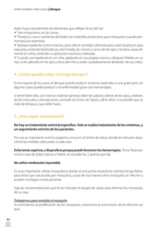 enfermedades infecciosas | dengue
Aedes huye naturalmente de elementos que reflejen la luz del sol.
ü Use mosquiteros en las camas.
ü Proteja la cuna o cochecito del bebé con redecillas protectoras para mosquitos cuando per-
manezca en exteriores.
ü Aplique repelente contra insectos, pero sólo la cantidad suficiente para cubrir la piel y/o ropa
expuesta, evitando lastimaduras, piel irritada, las manos o cerca de los ojos y la boca, especial-
mente en niños, evitando su aplicación excesiva y reiterada.
ü Cuando use repelente en un niño, aplíquelo en sus propias manos y después frótelas en su
hijo. Evite aplicarlo en los ojos y boca del niño y úselo cuidadosamente alrededor de sus oídos.
4. ¿Cómo puedo saber si tengo dengue?
En la mayoría de los casos el dengue puede producir síntomas parecidos a una gripe pero, en
algunos casos puede producir una enfermedad grave con hemorragias.
Si tiene fiebre alta, con intenso malestar general, dolor de cabeza y detrás de los ojos, y dolores
de los músculos y articulaciones, consulte al Centro de Salud, y allí le dirán si es posible que se
trate de dengue y que debe hacer.
5. ¿Hay algún tratamiento?
No hay un tratamiento antiviral específico. Solo se realiza tratamiento de los síntomas, y
un seguimiento estricto de los pacientes.
Por eso es importante ante la sospecha concurrir al Centro de Salud, donde le indicarán al pa-
ciente las medidas adecuadas a cada caso.
Evite tomar aspirina, e Ibuprofeno porque puede favorecer las hemorragias. Tome Paraceta-
mol en caso de dolor intenso o fiebre, sin exceder los 2 gramos por día.
No utilice medicación inyectable.
Es muy importante utilizar mosquiteros donde se encuentra el paciente mientras tenga fiebre,
para evitar que sea picado por mosquitos, y que de esa manera otros mosquitos se infecten y
puedan contagiar a otras personas.
Siga las recomendaciones que le ha indicado el equipo de salud, para eliminar los mosquitos
de su casa.
Trabajemos para controlar el mosquito
Si controlamos la proliferación de los mosquitos, evitaremos la transmisión de la infección así
que:
44
 