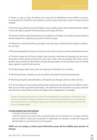 Información para la población
GUIA PARA EL EQUIPO DE SALUD
ISSN 1852-1819 / ISSN 1852-219X (en línea)
ü Revise su casa, su lugar de trabajo y las zonas de los alrededores como jardines y quintas,
en búsqueda de recipientes que puedan acumular agua estancada, y que no tenga ninguna
utilidad.
ü Elimine el agua de los huecos de árboles, rocas, paredes, pozos, letrinas abandonadas, rellene
huecos de tapias y paredes donde pueda juntarse agua de lluvia.
ü Entierre o elimine todo tipo de basura o recipientes inservibles como latas, cáscaras, llantas y
demás recipientes u objetos que puedan almacenar agua.
ü Ordene los recipientes útiles que puedan acumular agua, colóquelos boca abajo o colóque-
les una tapa.
üMantengatapadoslostanquesyrecipientesquecolectanaguaopuedenrecolectarlasillueve.
ü Cambie el agua de los floreros, platos bajo macetas, colectores de desagües de aire acon-
dicionado o lluvia, dentro y fuera de la casa, cada 3 días y frote las paredes del mismo. De ser
posible, utilice productos alternativos en lugar de agua (geles, arena húmeda sin que el nivel de
agua supere la superficie de la arena)
ü Cambie el agua cada 3 días y lave con esponja los bebederos de animales.
ü Mantenga limpias, cloradas o vacías las piletas de natación fuera de la temporada.
ü Mantenga los patios desmalezados y destapados los desagües de lluvia de los techos.
ü Si el municipio en el que reside está llevando a cabo tareas de eliminación de objetos inservi-
bles que acumulan agua (descacharrado) o de tratamiento de recipientes con agua, participe
activamente en estas tareas y facilite el trabajo de los trabajadores municipales.
Si usted sospecha que tiene dengue:
• Concurra al Centro de Salud.
• Evite el contacto de usted y de su grupo familiar con el mosquito en su hogar mientras
está con fiebre o hasta que se descarte el diagnóstico de dengue. La persona luego del
período febril no transmite el virus al mosquito.
Hable con sus amigos y vecinos para informarlos acerca de las medidas para prevenir el
dengue.
45
Tenga en cuenta que durante los meses de temperatura muy baja los mosquitos adul-
tos que transmiten el dengue mueren, pero sus huevos, permanecen en los recipientes,
aún cuando éstos no contengan agua, por lo que la eliminación o limpieza de los mis-
mos es indispensable.
 