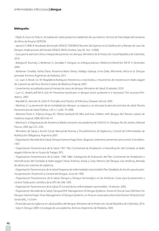 enfermedades infecciosas | dengue
Bibliografía:
- Digón A, Husni A, Piola JC, Actualización sobre productos repelentes de uso externo. Servicio deToxicología del Sanatorio
de Niños de Rosario (SERTOX).
- Jaenisch T, Wills B. Resultado del estudio DENCO. TDR/WHO Reunión de Expertos en la Clasificación y Manejo de casos de
Dengue. Implicaciones del Estudio DENCO. WHO, Ginebra, Sep 30- Oct. 1/2008.
- Guía para la atención clínica integral del paciente con dengue, Ministerio de la Protección Social República de Colombia,
2010.
- Bologna R, Ruvinsky S, Berberian G, González F. Dengue: un enfoque práctico. Medicina Infantil Vol. XVI N° 4. Diciembre
2009.
- Berberian Griselda, Fariña Diana, Rosanova María Teresa, Hidalgo Solange, Enría Delia, Mitchenko Alicia et al. Dengue
perinatal. Archivos Argentinos de Pediatria, 2011.
- Lic. Juan A. Bisset; Lic. M. Magdalena Rodríguez; Resistencia a insecticidas y mecanismos de resistencia en Aedes aegypti
de 2 provincias del Perú, Revista Cubana de Medicina Tropical, 2007.
- Lineamientos actualizados para el manejo de casos de dengue. Ministerio de Salud, El salvador, 2010.
- Lum LC, Abdel-Latif-Yel A, Goh AY. Preventive transfusion in dengue shock syndrome-is it necessary? The Journal of Pe-
diatrics. 2003
- Mandell GL, Bennett JE, Dolin R. Principles and Practice of Infectious Diseases. 6th ed. 2005.
- Martínez, E. La prevención de la mortalidad por dengue: un espacio y un reto para la atención primaria de salud. Revista
Panamericana de Salud Pública, v.20, n.1, p.60- 74, 2006
- Martinez-Torres E, Polanco-Anaya AC, Pleites-Sandoval EB. Why and how children with dengue die? Revista cubana de
medicina tropical, 2008, 60(1):40–47.
- Martinez E. A Organizacao de Assistencia Medica durante uma epidemia de FHDSCD. In: Dengue. Rio de Janeiro, Editorial
Fiocruz, 2005 (pp 222–229).
- Ministerio de Salud y Acción Social, Manual de Normas y Procedimientos de Vigilancia y Control de Enfermedades de
Notificación Obligatoria, Argentina 2007.
- Organización Mundial de la Salud, Dengue haemorrhagic fever: diagnosis, treatment, prevention and control. 2nd edition.
1997.
- Organizacion Panamericana de la Salud 1997. Plan Continental de Ampliación e Intensificación del Combate al Aedes
aegypti; Informe de un Grupo de Trabajo: OPS.
- Organizacion Panamericana de la Salud. 1998. Taller Subregional de Evaluación del Plan Continental de Ampliación e
Intensificación del Combate al Aedes aegypti. Paises Andinos, Aruba y Cuba. Retorno del Dengue a las Américas, llamada
de alerta a los sistemas de vigilancia.
- Organización Panamericana de la Salud Programa de enfermedades transmisibles Plan Detallado de Acción para la próxi-
ma generación: Prevención y Control del Dengue, Junio de 1999.
- Organizacion Panamericana de la Salud. Dengue y Dengue hemorrágico en las Américas: Guías para la prevención y
control. Publicación científica de la OPS No 548, 1995.
- Organización Panamericana de la Salud, El Control de las enfermedades transmisibles, 18 edición, 2005.
- Organización Mundial de la Salud, Dengue/DHF Management of Dengue Epidemic Annex 8 Clinical Case Definition for
Dengue Haemorrhagic Fever Management of Dengue Epidemic, en línea en www.searo.who.int/en/Section10/Section332/
Section366_1153.htm
- Protocolo para la vigilancia en salud pública del dengue, Ministerio de la Protección Social República de Colombia, 2010.
- Seijo A. Dengue 2009: Cronología de una epidemia. Archivos Argentinos de Pediatría, 2009.
46
 
