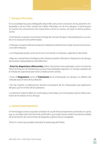 Anexos
GUIA PARA EL EQUIPO DE SALUD
ISSN 1852-1819 / ISSN 1852-219X (en línea) 49
1. Dengue Perinatal
En la actualidad hay poca bibliografía disponible acerca de la evolución de las pacientes em-
barazadas y de los niños nacidos de madres infectadas con el virus dengue. A continuación
se resumen las conclusiones más importantes a tener en cuenta, con base en dichas publica-
ciones:
• El embarazo no parece incrementar el riesgo de contraer dengue ni de predisponer a un cam-
bio en la evolución de la enfermedad.
• El dengue no parece afectar la evolución satisfactoria del binomio madre-hijo durante el trans-
curso del embarazo.
• La embarazada puede continuar el curso normal de su embarazo, vigilando la salud fetal.
• Algunas características fisiológicas del embarazo podrían dificultar el diagnóstico de dengue
(leucocitosis, plaquetopenia, hemodilución).
• Entre los diagnósticos diferenciales, deben descartarse otras patologías como el síndrome
HELLP, la Púrpura o la Preeclampsia, ya que estas patologías requieren un manejo cauteloso de
la hidratación parenteral para evitar complicaciones severas.
• Tanto el Diagnóstico como el Tratamiento de la embarazada con dengue, no difieren del
indicado para el resto de la población.
• No hay mayores complicaciones durante el puerperio de las embarazadas que padecieron
dengue, que en el resto de las puérperas.
• La lactancia materna debe ser continuada y estimulada, y la misma parece ejercer efecto pro-
tector al neutralizar al virus dengue.
2. HEMOCOMPONENTES
En hemorragias severas se puede considerar el uso de hemocomponentes; teniendo en cuenta
que su uso debe estar estrictamente justificado y que existen pocas evidencias sobre la utilidad
de la transfusión de concentrado de plaquetas y plasma fresco congelado.
Tener en cuenta que pueden exacerbar la sobrecarga de fluidos.
 