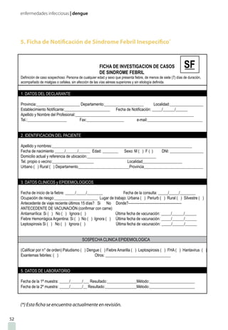 enfermedades infecciosas | dengue
52
5. Ficha de Notificación de Síndrome Febril Inespecífico*
(*) Esta ficha se encuentra actualmente en revisión.
1. DATOS DEL DECLARANTE
Provincia:______________________ Departamento:____________________ Localidad:_________________
Establecimiento Notificante:_______________________ Fecha de Notificación: _____/______/______
Apellido y Nombre del Profesional:____________________________________________________________
Tel.:____________________ Fax:___________________ e-mail:____________________________
2. IDENTIFICACION DEL PACIENTE
Apellido y nombres:_______________________________________________________________________
Fecha de nacimiento _____/______/______ Edad: ________ Sexo: M ( ) F ( ) DNI: _________________
Domicilio actual y referencia de ubicación:___________________________________
Tel. propio o vecino:_____________________ Localidad____________________
Urbano ( ) Rural ( ) Departamento__________________________Provincia______________________________
3. DATOS CLINICOS y EPIDEMIOLOGICOS
Fecha de inicio de la fiebre: _____/_____/________ Fecha de la consulta: _____/_____/________
Ocupación de riesgo:______________________ Lugar de trabajo: Urbana ( ) Periurb ( ) Rural ( ) Silvestre ( )
Antecedente de viaje reciente últimos 15 días? Si No Donde?---------------------------------------------
ANTECEDENTE DE VACUNACIÓN (confirmar con carne)
Antiamarílica: Si ( ) No ( ) Ignora ( ) Última fecha de vacunación: _____/______/______
Fiebre Hemorrágica Argentina: Si ( ) No ( ) Ignora ( ) Última fecha de vacunación: _____/______/______
Leptospirosis Si ( ) No ( ) Ignora ( ) Última fecha de vacunación: _____/______/______
SOSPECHA CLINICA EPIDEMIOLOGICA
(Calificar por n° de orden) Paludismo ( ) Dengue ( ) Fiebre Amarilla ( ) Leptospirosis ( ) FHA ( ) Hantavirus ( )
Exantemas febriles: ( ) Otros: _________________________________
5. DATOS DE LABORATORIO
Fecha de la 1ª muestra: _____/______/___ Resultado:_______________Método:_______________________
Fecha de la 2º muestra: _____/______/__ Resultado:________________Método:_______________________
FICHA DE INVESTIGACION DE CASOS
DE SINDROME FEBRIL
Definición de caso sospechoso: Persona de cualquier edad y sexo que presenta fiebre, de menos de siete (7) días de duración,
acompañado de mialgias o cefalea, sin afección de las vías aéreas superiores y sin etiología definida.
 