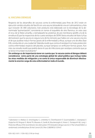 Anexos
GUIA PARA EL EQUIPO DE SALUD
ISSN 1852-1819 / ISSN 1852-219X (en línea) 53
6. VACUNA DENGUE
Respecto de los desarrollos de vacunas contra la enfermedad, para fines de 2012 están en
ejecución sendos estudios de fase III con una vacuna tetravalente viva en Latinoamérica y Asia
que incluirán 30. 000 voluntarios. Este producto está elaborado con la tecnología de la de-
nominada “quimerización”, consistente en tomar el esqueleto de otro flavivirus, en este caso
el virus de la fiebre amarilla, y reemplazarle las proteínas de pre-membrana (preM) y la de la
envoltura (E) por las respectivas de los cuatro serotipos de DENV. Varios estudios de fases I y II ya
demostraron que la vacuna es segura (uno de los temores que había con una vacuna viva era
el de que pudiese inducir formas graves de la enfermedad) y eficaz, aunque uno de ellos (fase
II B), conducido en una ciudad de Tailandia reveló que contra el serotipo II no hubo protección
contra enfermedad, respecto del placebo, aunque tampoco se verificaron formas graves. Aun
más, ese estudio reveló que podría darse el caso de infecciones por serotipos contra los que ya
se tenía inmunidad neutralizante.8
Sin embargo es de importancia tener en cuenta que la vacuna contra el dengue deberá
considerarse como parte de una estrategia global de salud pública que incluya todas
las otras medidas de mitigación y no como la única responsable de disminuir efectiva-
mente la enorme carga de esta enfermedad en todo el mundo.
8
Sabchareon A, Wallace D, Sirivichayakul C, Limkittikul K, Chanthavanich P, Suvannadabba S, Jiwariyavej V,
Dulyachai W, Pengsaa K, Wartel TA, Moureau A, Saville M, Bouckenooghe A, Viviani S, Tornieporth NG, Lang J.
Protective efficacy of the recombinant, live-attenuated, CYD tetravalent dengue vaccine in Thai schoolchildren: a
randomised, controlled phase 2b trial. Lancet 2012 Nov 3;380(9853):1559-67.
 