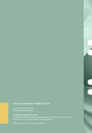 Para más información: 0-800-222-1002
Dirección de Epidemiología
e-mail: notifica@msal.gov.ar
Ministerio de Salud de la Nación
Av. 9 de Julio 1925 (C1073ABA), Cdad. Autónoma de Bs. As., República Argentina
Teléfono: (54-11) 4379-9000 / Web: www.msal.gob.ar
ISSN 1852-1819 / ISSN 1852-219X (en línea)
 