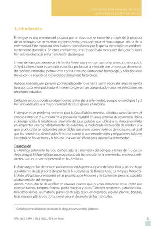 Información para el equipo de salud
GUIA PARA EL EQUIPO DE SALUD
ISSN 1852-1819 / ISSN 1852-219X (en línea)
1. Introducción
El dengue es una enfermedad causada por un virus que se transmite a través de la picadura
de un mosquito perteneciente al género Aedes, principalmente el Aedes aegypti, vector de la
enfermedad. Este mosquito tiene hábitos domiciliarios, por lo que la transmisión es predomi-
nantemente doméstica. En otros continentes, otras especies de mosquitos del genero Aedes
han sido involucradas en la transmisión del dengue.
El virus del dengue pertenece a la familia Flaviviridae y existen cuatro variantes, los serotipos 1,
2, 3 y 4. La inmunidad es serotipo-específica por lo que la infección con un serotipo determina-
do confiere inmunidad permanente contra el mismo (inmunidad homóloga), y sólo por unos
meses contra el resto de los serotipos (inmunidad heteróloga).
Aunque, en teoría, una persona podría padecer dengue hasta cuatro veces a lo largo de su vida
(una por cada serotipo), hasta el momento solo se han comprobado hasta tres infecciones en
un mismo individuo.
Cualquier serotipo puede producir formas graves de la enfermedad, aunque los serotipos 2 y 3
han sido asociados a la mayor cantidad de casos graves y fallecidos.
El dengue es un problema creciente para la Salud Pública mundial, debido a varios factores: el
cambio climático, el aumento de la población mundial en áreas urbanas de ocurrencia rápida
y desorganizada, la insuficiente provisión de agua potable que obliga a su almacenamiento
en recipientes caseros habitualmente descubiertos, la inadecuada recolección de residuos y la
gran producción de recipientes descartables que sirven como criaderos de mosquitos al igual
que los neumáticos desechados. A esto se suman el aumento de viajes y migraciones, fallas en
el control de los vectores y la falta de una vacuna1
eficaz para prevenir la enfermedad.
Transmisión
En América solamente ha sido demostrada la transmisión del dengue a través de mosquitos
Aedes aegypti. El Aedes albopictus, relacionado a la transmisión de la enfermedad en otros conti-
nentes, solo es un vector potencial en las Américas.
El Aedes aegypti fue detectado nuevamente en Argentina a partir del año 1984, y se distribuye
actualmente desde el norte del país hasta las provincias de Buenos Aires, La Pampa y Mendoza.
El Aedes albopictus se encontró en las provincias de Misiones y de Corrientes, pero no asociado
a la transmisión del dengue.
Ambos mosquitos se desarrollan en envases caseros que puedan almacenar agua, como por
ejemplo tachos, tanques, floreros, porta macetas y otros. También recipientes extradomicilia-
rios como aljibes, neumáticos, piletas en desuso, residuos orgánicos, algunas plantas, botellas,
latas, envases plásticos y otros, sirven para el desarrollo de los mosquitos.
1
Consideraciones acerca de la vacuna de dengue se encuentran en anexo.
5
 