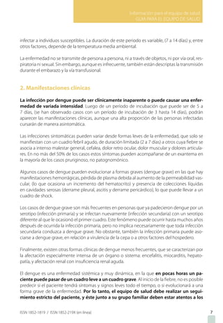 Información para el equipo de salud
GUIA PARA EL EQUIPO DE SALUD
ISSN 1852-1819 / ISSN 1852-219X (en línea)
infectar a individuos susceptibles. La duración de este periodo es variable, (7 a 14 días) y, entre
otros factores, depende de la temperatura media ambiental.
La enfermedad no se transmite de persona a persona, ni a través de objetos, ni por vía oral, res-
piratoria ni sexual. Sin embargo, aunque es infrecuente, también están descriptas la transmisión
durante el embarazo y la vía transfusional.
2. Manifestaciones clínicas
La infección por dengue puede ser clínicamente inaparente o puede causar una enfer-
medad de variada intensidad. Luego de un período de incubación que puede ser de 5 a
7 días, (se han observado casos con un período de incubación de 3 hasta 14 días), podrán
aparecer las manifestaciones clínicas, aunque una alta proporción de las personas infectadas
cursarán de manera asintomática.
Las infecciones sintomáticas pueden variar desde formas leves de la enfermedad, que solo se
manifiestan con un cuadro febril agudo, de duración limitada (2 a 7 días) a otros cuya fiebre se
asocia a intenso malestar general, cefalea, dolor retro ocular, dolor muscular y dolores articula-
res. En no más del 50% de los casos estos síntomas pueden acompañarse de un exantema en
la mayoría de los casos pruriginoso, no patognomónico.
Algunos casos de dengue pueden evolucionar a formas graves (dengue grave) en las que hay
manifestaciones hemorrágicas, pérdida de plasma debida al aumento de la permeabilidad vas-
cular, (lo que ocasiona un incremento del hematocrito) y presencia de colecciones líquidas
en cavidades serosas (derrame pleural, ascitis y derrame pericárdico), lo que puede llevar a un
cuadro de shock.
Los casos de dengue grave son más frecuentes en personas que ya padecieron dengue por un
serotipo (infección primaria) y se infectan nuevamente (infección secundaria) con un serotipo
diferente al que le ocasionó el primer cuadro. Este fenómeno puede ocurrir hasta muchos años
después de ocurrida la infección primaria, pero no implica necesariamente que toda infección
secundaria conduzca a dengue grave. No obstante, también la infección primaria puede aso-
ciarse a dengue grave, en relación a virulencia de la cepa o a otros factores del hospedero.
Finalmente, existen otras formas clínicas de dengue menos frecuentes, que se caracterizan por
la afectación especialmente intensa de un órgano o sistema: encefalitis, miocarditis, hepato-
patía, y afectación renal con insuficiencia renal aguda.
El dengue es una enfermedad sistémica y muy dinámica, en la que en pocas horas un pa-
ciente puede pasar de un cuadro leve a un cuadro grave. Al inicio de la fiebre, no es posible
predecir si el paciente tendrá síntomas y signos leves todo el tiempo, o si evolucionará a una
forma grave de la enfermedad. Por lo tanto, el equipo de salud debe realizar un segui-
miento estricto del paciente, y éste junto a su grupo familiar deben estar atentos a los
7
 