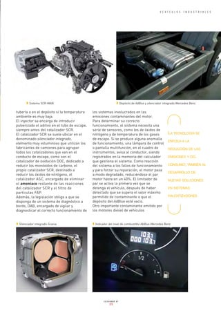 tubería o en el depósito si la temperatura
ambiente es muy baja.
El inyector se encarga de introducir
pulverizado el aditivo en el tubo de escape,
siempre antes del catalizador SCR.
El catalizador SCR se suele ubicar en el
denominado silenciador integrado,
elemento muy voluminoso que utilizan los
fabricantes de camiones para agrupar
todos los catalizadores que van en el
conducto de escape, como son el
catalizador de oxidación DOC, dedicado a
reducir los monóxidos de carbono, el
propio catalizador SCR, destinado a
reducir los óxidos de nitrógeno, el
catalizador ASC, encargado de eliminar
el amoníaco restante de las reacciones
del catalizador SCR y el filtro de
partículas FAP.
Además, la legislación obliga a que se
disponga de un sistema de diagnóstico a
bordo, DAB, encargado de vigilar y
diagnosticar el correcto funcionamiento de
los sistemas involucrados en las
emisiones contaminantes del motor.
Para determinar su correcto
funcionamiento, el sistema necesita una
serie de sensores, como los de óxidos de
nitrógeno y de temperatura de los gases
de escape. Si se produce alguna anomalía
de funcionamiento, una lámpara de control
o pantalla multifunción, en el cuadro de
instrumentos, avisa al conductor, siendo
registrados en la memoria del calculador
que gestiona el sistema. Como reacción
del sistema a los fallos de funcionamiento
y para forzar su reparación, el motor pasa
a modo degradado, reduciéndose el par
motor hasta en un 40%. El limitador de
par se activa la primera vez que se
detenga el vehículo, después de haber
detectado que se supera el valor máximo
permitido de contaminante o que el
depósito del AdBlue esté vacío.
Otro importante contaminante emitido por
los motores diésel de vehículos
V E H Í C U L O S I N D U S T R I A L E S
CESVIMAP 87
33
w Sistema SCR-MAN w Depósito de AdBlue y silenciador integrado-Mercedes Benz
w Silenciador integrado-Scania w Indicador del nivel de combustible AbBlue-Mercedes Benz
LA TECNOLOGÍA SE
ENFOCA A LA
REDUCCIÓN DE LAS
EMISIONES Y DEL
CONSUMO; TAMBIÉN AL
DESARROLLO DE
NUEVAS SOLUCIONES
EN SISTEMAS
RALENTIZADORES
A-INTERIOR 87-L Q10.qxp_Maquetación 1 31/03/14 17:05 Página 33
 