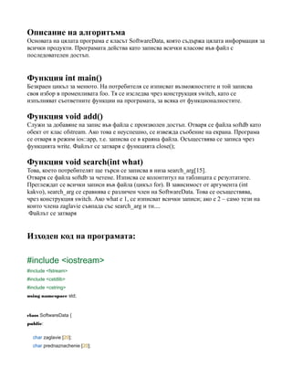 Описание на алгоритъма
Основата на цялата програма е класът SoftwareData, която съдържа цялата информация за
всички продукти. Програмата действа като записва всички класове във файл с
последователен достъп.
Функция int main()
Безкраен цикъл за менюто. На потребителя се изписват възможностите и той записва
своя избор в променливата foo. Тя се изследва чрез конструкция switch, като се
изпълняват съответните функции на програмата, за всяка от функционалностите.
Функция void add()
Служи за добавяне на запис във файла с произволен достъп. Отваря се файла softdb като
обект от клас ofstream. Ако това е неуспешно, се извежда съобение на екрана. Програма
се отваря в режим ios::app, т.е. записва се в краяна файла. Осъществява се записа чрез
функцията write. Файлът се затваря с функцията close();
Функция void search(int what)
Това, което потребителят ще търси се записва в низа search_arg[15].
Отваря се файла softdb за четене. Изписва се колонтитул на таблицата с резултатите.
Преглеждат се всички записи във файла (цикъл for). В зависимост от аргумента (int
kakvo), search_arg се сравнява с различен член на SoftwareData. Това сe осъществява,
чрез конструкция switch. Ако what е 1, се изписват всички записи; ако е 2 – само тези на
които члена zaglavie съвпада със search_arg и тн....
Файлът се затваря
Изходен код на програмата:
#include <iostream>
#include <fstream>
#include <cstdlib>
#include <cstring>
using namespace std;
class SoftwareData {
public:
char zaglavie [20];
char prednaznachenie [20];
 