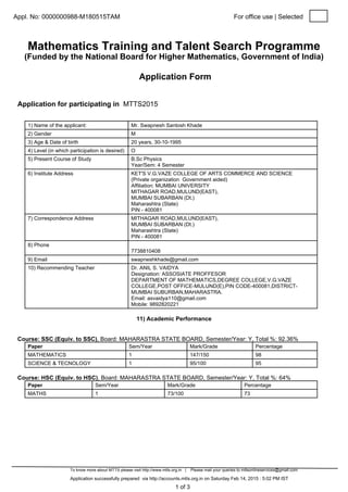 Appl. No: 0000000988-M180515TAM For office use | Selected
Mathematics Training and Talent Search Programme
(Funded by the National Board for Higher Mathematics, Government of India)
Application Form
Application for participating in MTTS2015
1) Name of the applicant: Mr. Swapnesh Santosh Khade
2) Gender M
3) Age & Date of birth 20 years, 30-10-1995
4) Level (in which participation is desired) O
5) Present Course of Study B.Sc Physics
Year/Sem: 4 Semester
6) Institute Address KET'S V.G.VAZE COLLEGE OF ARTS COMMERCE AND SCIENCE
(Private organization Government aided)
Affiliation: MUMBAI UNIVERSITY
MITHAGAR ROAD,MULUND(EAST),
MUMBAI SUBARBAN (Dt.)
Maharashtra (State)
PIN - 400081
7) Correspondence Address MITHAGAR ROAD,MULUND(EAST),
MUMBAI SUBARBAN (Dt.)
Maharashtra (State)
PIN - 400081
8) Phone
7738810408
9) Email swapneshkhade@gmail.com
10) Recommending Teacher Dr. ANIL S. VAIDYA
Designation: ASSOSIATE PROFFESOR
DEPARTMENT OF MATHEMATICS,DEGREE COLLEGE,V.G.VAZE
COLLEGE,POST OFFICE-MULUND(E),PIN CODE-400081,DISTRICT-
MUMBAI SUBURBAN,MAHARASTRA.
Email: asvaidya110@gmail.com
Mobile: 9892820221
To know more about MTTS please visit http://www.mtts.org.in | Please mail your queries to mttsonlineservices@gmail.com
Application successfully prepared via http://accounts.mtts.org.in on Saturday Feb 14, 2015 : 5:02 PM IST
11) Academic Performance
Course: SSC (Equiv. to SSC), Board: MAHARASTRA STATE BOARD, Semester/Year: Y, Total %: 92.36%
Paper Sem/Year Mark/Grade Percentage
MATHEMATICS 1 147/150 98
SCIENCE & TECNOLOGY 1 95/100 95
Course: HSC (Equiv. to HSC), Board: MAHARASTRA STATE BOARD, Semester/Year: Y, Total %: 64%
Paper Sem/Year Mark/Grade Percentage
MATHS 1 73/100 73
1 of 3
 