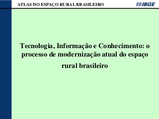 ATLAS DO ESPAÇO RURAL BRASILEIRO




Tecnologia, Informação e Conhecimento: o
processo de modernização atual do espaço
                rural brasileiro
 