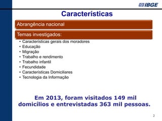 2 
Características 
Abrangência nacional 
Temas investigados: 
•Características gerais dos moradores 
•Educação 
•Migração 
•Trabalho e rendimento 
•Trabalho infantil 
•Fecundidade 
•Características Domiciliares 
•Tecnologia da Informação 
Em 2013, foram visitados 149 mil domicílios e entrevistadas 363 mil pessoas.  