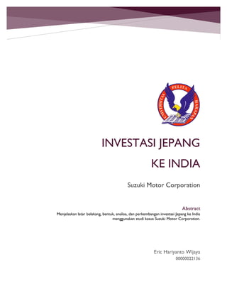 INVESTASI JEPANG
KE INDIA
Suzuki Motor Corporation
Eric Hariyanto Wijaya
00000022136
Abstract
Menjelaskan latar belakang, bentuk, analisa, dan perkembangan investasi Jepang ke India
menggunakan studi kasus Suzuki Motor Corporation.
 