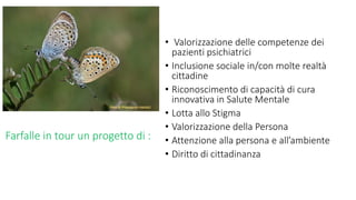 Farfalle in tour un progetto di :
• Valorizzazione delle competenze dei
pazienti psichiatrici
• Inclusione sociale in/con molte realtà
cittadine
• Riconoscimento di capacità di cura
innovativa in Salute Mentale
• Lotta allo Stigma
• Valorizzazione della Persona
• Attenzione alla persona e all’ambiente
• Diritto di cittadinanza
 