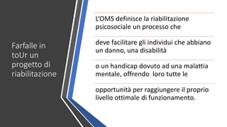 Farfalle in
toUr un
progetto di
riabilitazione
L’OMS definisce la riabilitazione
psicosociale un processo che
deve facilitare gli individui che abbiano
un danno, una disabilità
o un handicap dovuto ad una malattia
mentale, offrendo loro tutte le
opportunità per raggiungere il proprio
livello ottimale di funzionamento.
 