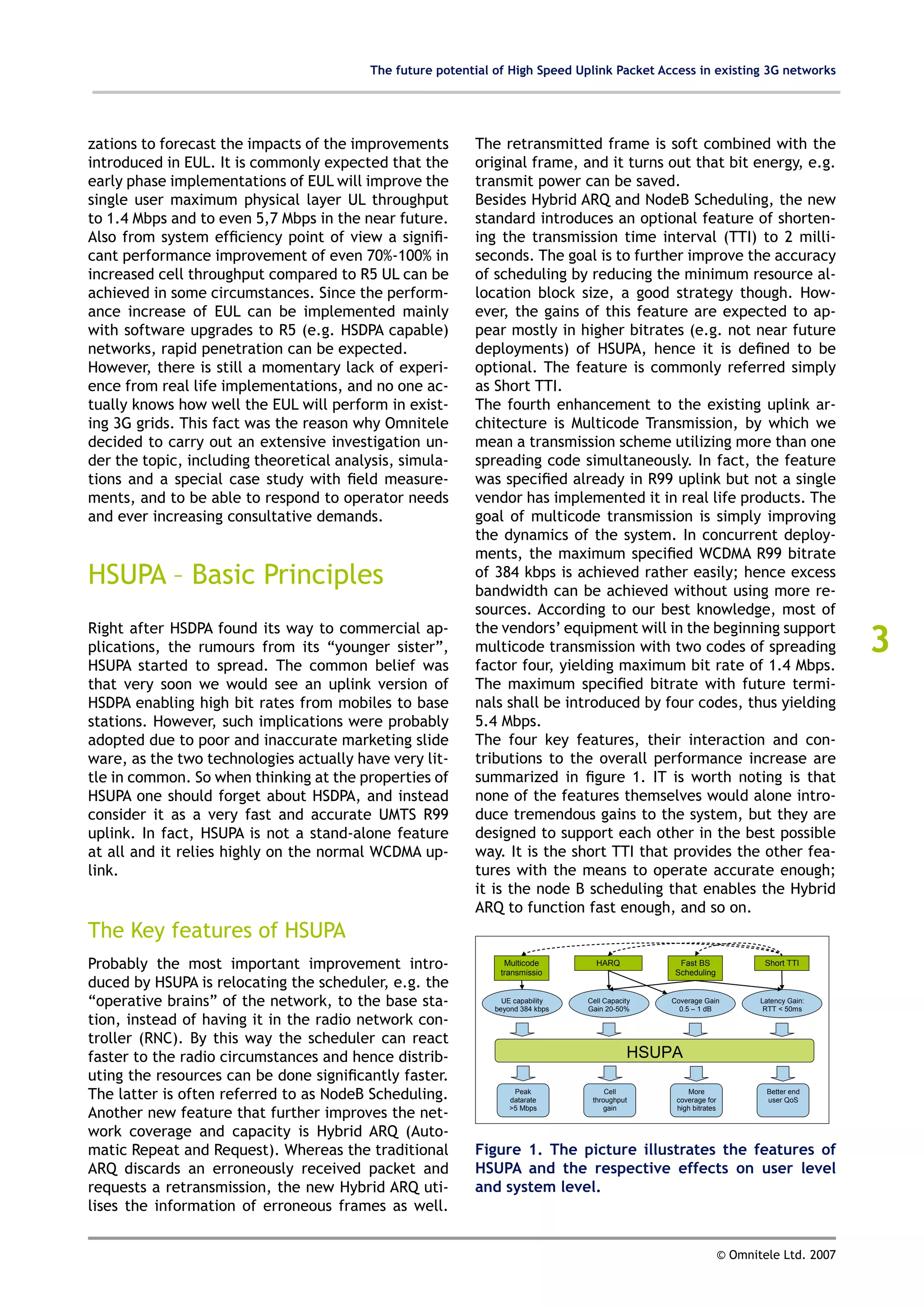 The future potential of High Speed Uplink Packet Access in existing 3G networks




zations to forecast the impacts of the improvements        The retransmitted frame is soft combined with the
introduced in EUL. It is commonly expected that the        original frame, and it turns out that bit energy, e.g.
early phase implementations of EUL will improve the        transmit power can be saved.
single user maximum physical layer UL throughput           Besides Hybrid ARQ and NodeB Scheduling, the new
to 1.4 Mbps and to even 5,7 Mbps in the near future.       standard introduces an optional feature of shorten-
Also from system efficiency point of view a signifi-       ing the transmission time interval (TTI) to 2 milli-
cant performance improvement of even 70%-100% in           seconds. The goal is to further improve the accuracy
increased cell throughput compared to R5 UL can be         of scheduling by reducing the minimum resource al-
achieved in some circumstances. Since the perform-         location block size, a good strategy though. How-
ance increase of EUL can be implemented mainly             ever, the gains of this feature are expected to ap-
with software upgrades to R5 (e.g. HSDPA capable)          pear mostly in higher bitrates (e.g. not near future
networks, rapid penetration can be expected.               deployments) of HSUPA, hence it is defined to be
However, there is still a momentary lack of experi-        optional. The feature is commonly referred simply
ence from real life implementations, and no one ac-        as Short TTI.
tually knows how well the EUL will perform in exist-       The fourth enhancement to the existing uplink ar-
ing 3G grids. This fact was the reason why Omnitele        chitecture is Multicode Transmission, by which we
decided to carry out an extensive investigation un-        mean a transmission scheme utilizing more than one
der the topic, including theoretical analysis, simula-     spreading code simultaneously. In fact, the feature
tions and a special case study with field measure-         was specified already in R99 uplink but not a single
ments, and to be able to respond to operator needs         vendor has implemented it in real life products. The
and ever increasing consultative demands.                  goal of multicode transmission is simply improving
                                                           the dynamics of the system. In concurrent deploy-
                                                           ments, the maximum specified WCDMA R99 bitrate
HSUPA – Basic Principles                                   of 384 kbps is achieved rather easily; hence excess
                                                           bandwidth can be achieved without using more re-
                                                           sources. According to our best knowledge, most of

                                                                                                                                         3
Right after HSDPA found its way to commercial ap-          the vendors’ equipment will in the beginning support
plications, the rumours from its “younger sister”,         multicode transmission with two codes of spreading
HSUPA started to spread. The common belief was             factor four, yielding maximum bit rate of 1.4 Mbps.
that very soon we would see an uplink version of           The maximum specified bitrate with future termi-
HSDPA enabling high bit rates from mobiles to base         nals shall be introduced by four codes, thus yielding
stations. However, such implications were probably         5.4 Mbps.
adopted due to poor and inaccurate marketing slide         The four key features, their interaction and con-
ware, as the two technologies actually have very lit-      tributions to the overall performance increase are
tle in common. So when thinking at the properties of       summarized in figure 1. IT is worth noting is that
HSUPA one should forget about HSDPA, and instead           none of the features themselves would alone intro-
consider it as a very fast and accurate UMTS R99           duce tremendous gains to the system, but they are
uplink. In fact, HSUPA is not a stand-alone feature        designed to support each other in the best possible
at all and it relies highly on the normal WCDMA up-        way. It is the short TTI that provides the other fea-
link.                                                      tures with the means to operate accurate enough;
                                                           it is the node B scheduling that enables the Hybrid
                                                           ARQ to function fast enough, and so on.
The Key features of HSUPA
Probably the most important improvement intro-                   Multicode
                                                                transmissio
                                                                                   HARQ           Fast BS
                                                                                                 Scheduling
                                                                                                                          Short TTI

duced by HSUPA is relocating the scheduler, e.g. the                 n

“operative brains” of the network, to the base sta-              UE capability
                                                               beyond 384 kbps
                                                                                 Cell Capacity
                                                                                 Gain 20-50%
                                                                                                 Coverage Gain
                                                                                                   0.5 – 1 dB
                                                                                                                         Latency Gain:
                                                                                                                          RTT < 50ms
tion, instead of having it in the radio network con-
troller (RNC). By this way the scheduler can react
faster to the radio circumstances and hence distrib-                                        HSUPA
uting the resources can be done significantly faster.
The latter is often referred to as NodeB Scheduling.                Peak
                                                                   datarate
                                                                                      Cell
                                                                                  throughput
                                                                                                     More
                                                                                                  coverage for
                                                                                                                          Better end
                                                                                                                          user QoS

Another new feature that further improves the net-                 >5 Mbps            gain        high bitrates


work coverage and capacity is Hybrid ARQ (Auto-
matic Repeat and Request). Whereas the traditional         Figure 1. The picture illustrates the features of
ARQ discards an erroneously received packet and            HSUPA and the respective effects on user level
requests a retransmission, the new Hybrid ARQ uti-         and system level.
lises the information of erroneous frames as well.


                                                                                                                  © Omnitele Ltd. 2007
 