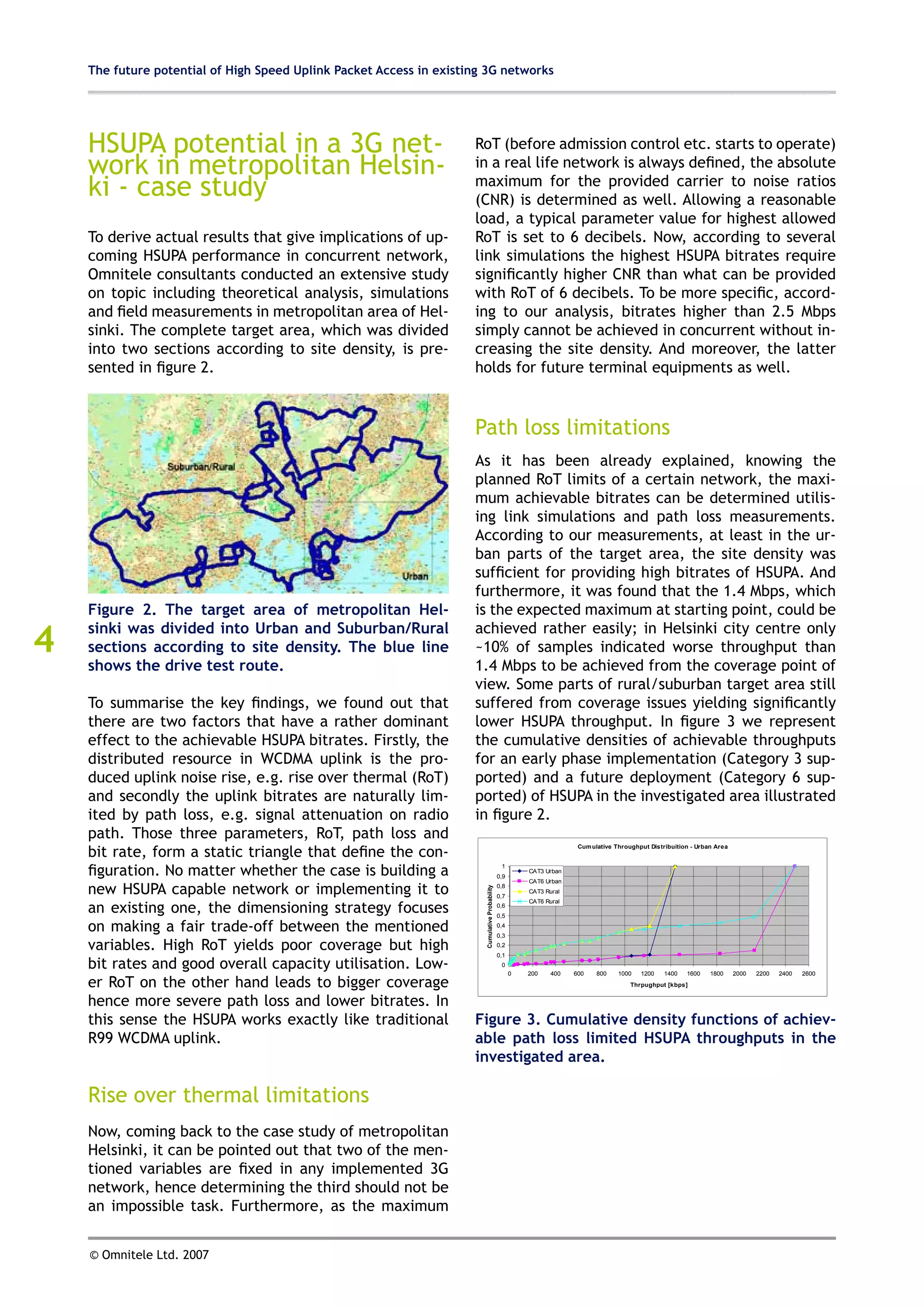 The future potential of High Speed Uplink Packet Access in existing 3G networks




    HSUPA potential in a 3G net-                                     RoT (before admission control etc. starts to operate)
    work in metropolitan Helsin-                                     in a real life network is always defined, the absolute
    ki - case study                                                  maximum for the provided carrier to noise ratios
                                                                     (CNR) is determined as well. Allowing a reasonable
                                                                     load, a typical parameter value for highest allowed
    To derive actual results that give implications of up-           RoT is set to 6 decibels. Now, according to several
    coming HSUPA performance in concurrent network,                  link simulations the highest HSUPA bitrates require
    Omnitele consultants conducted an extensive study                significantly higher CNR than what can be provided
    on topic including theoretical analysis, simulations             with RoT of 6 decibels. To be more specific, accord-
    and field measurements in metropolitan area of Hel-              ing to our analysis, bitrates higher than 2.5 Mbps
    sinki. The complete target area, which was divided               simply cannot be achieved in concurrent without in-
    into two sections according to site density, is pre-             creasing the site density. And moreover, the latter
    sented in figure 2.                                              holds for future terminal equipments as well.



                                                                     Path loss limitations
                                                                     As it has been already explained, knowing the
                                                                     planned RoT limits of a certain network, the maxi-
                                                                     mum achievable bitrates can be determined utilis-
                                                                     ing link simulations and path loss measurements.
                                                                     According to our measurements, at least in the ur-
                                                                     ban parts of the target area, the site density was
                                                                     sufficient for providing high bitrates of HSUPA. And
                                                                     furthermore, it was found that the 1.4 Mbps, which
    Figure 2. The target area of metropolitan Hel-                   is the expected maximum at starting point, could be

4
    sinki was divided into Urban and Suburban/Rural                  achieved rather easily; in Helsinki city centre only
    sections according to site density. The blue line                ~10% of samples indicated worse throughput than
    shows the drive test route.                                      1.4 Mbps to be achieved from the coverage point of
                                                                     view. Some parts of rural/suburban target area still
    To summarise the key findings, we found out that                 suffered from coverage issues yielding significantly
    there are two factors that have a rather dominant                lower HSUPA throughput. In figure 3 we represent
    effect to the achievable HSUPA bitrates. Firstly, the            the cumulative densities of achievable throughputs
    distributed resource in WCDMA uplink is the pro-                 for an early phase implementation (Category 3 sup-
    duced uplink noise rise, e.g. rise over thermal (RoT)            ported) and a future deployment (Category 6 sup-
    and secondly the uplink bitrates are naturally lim-              ported) of HSUPA in the investigated area illustrated
    ited by path loss, e.g. signal attenuation on radio              in figure 2.
    path. Those three parameters, RoT, path loss and
    bit rate, form a static triangle that define the con-
                                                                                                                        Cum ulative Throughput Distribuition - Urban Area



    figuration. No matter whether the case is building a                                         1
                                                                                                0,9
                                                                                                          CAT3 Urban
                                                                                                          CAT6 Urban
    new HSUPA capable network or implementing it to                                             0,8
                                                                       Cumulative Probability




                                                                                                          CAT3 Rural
                                                                                                0,7
                                                                                                          CAT6 Rural
    an existing one, the dimensioning strategy focuses                                          0,6
                                                                                                0,5

    on making a fair trade-off between the mentioned                                            0,4
                                                                                                0,3

    variables. High RoT yields poor coverage but high                                           0,2
                                                                                                0,1
    bit rates and good overall capacity utilisation. Low-                                        0
                                                                                                      0   200    400   600    800    1000   1200    1400   1600    1800     2000   2200   2400   2600

    er RoT on the other hand leads to bigger coverage                                                                                    Thrpughput [kbps]


    hence more severe path loss and lower bitrates. In
    this sense the HSUPA works exactly like traditional              Figure 3. Cumulative density functions of achiev-
    R99 WCDMA uplink.                                                able path loss limited HSUPA throughputs in the
                                                                     investigated area.

    Rise over thermal limitations
    Now, coming back to the case study of metropolitan
    Helsinki, it can be pointed out that two of the men-
    tioned variables are fixed in any implemented 3G
    network, hence determining the third should not be
    an impossible task. Furthermore, as the maximum


    © Omnitele Ltd. 2007
 