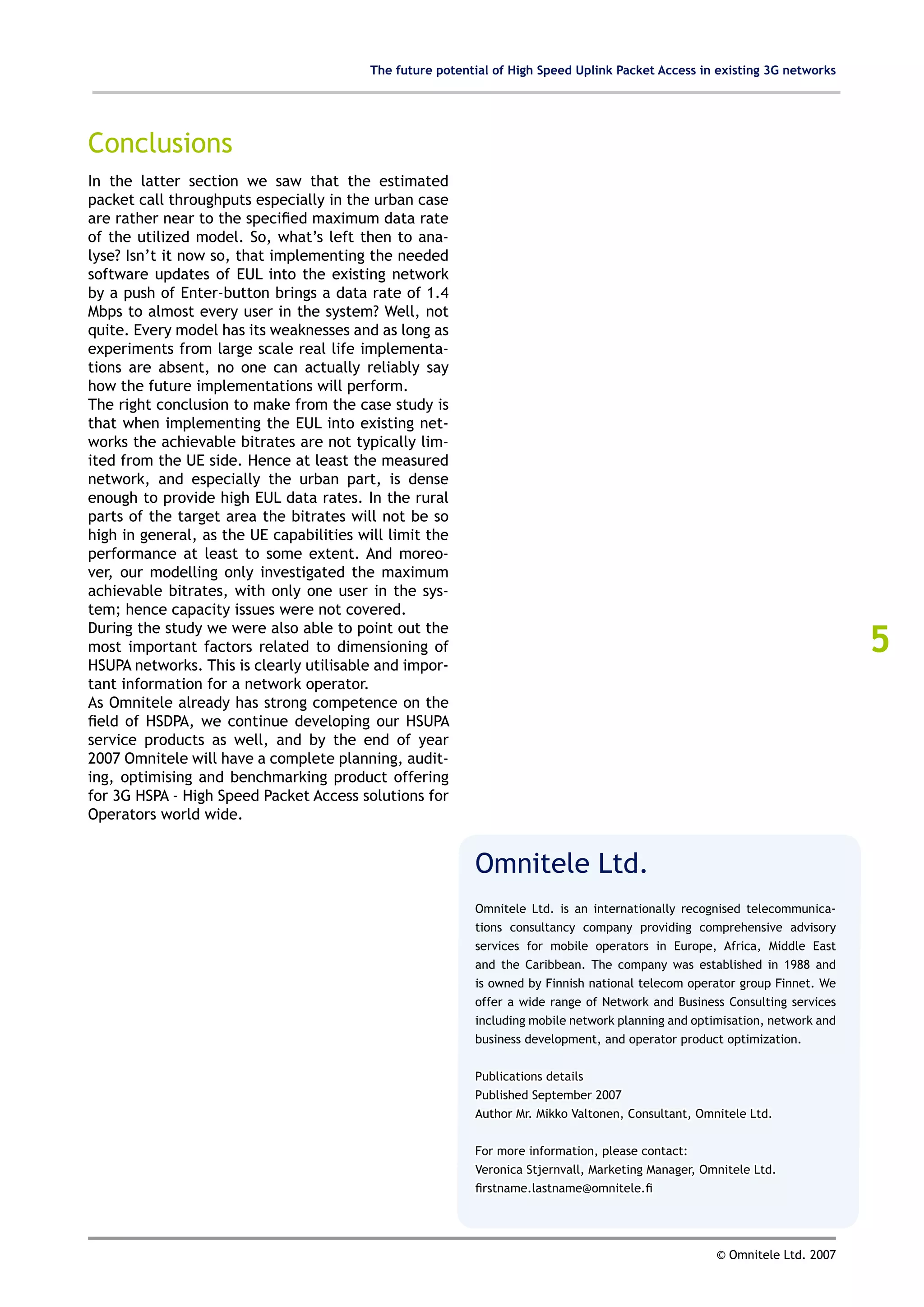 The future potential of High Speed Uplink Packet Access in existing 3G networks




Conclusions
In the latter section we saw that the estimated
packet call throughputs especially in the urban case
are rather near to the specified maximum data rate
of the utilized model. So, what’s left then to ana-
lyse? Isn’t it now so, that implementing the needed
software updates of EUL into the existing network
by a push of Enter-button brings a data rate of 1.4
Mbps to almost every user in the system? Well, not
quite. Every model has its weaknesses and as long as
experiments from large scale real life implementa-
tions are absent, no one can actually reliably say
how the future implementations will perform.
The right conclusion to make from the case study is
that when implementing the EUL into existing net-
works the achievable bitrates are not typically lim-
ited from the UE side. Hence at least the measured
network, and especially the urban part, is dense
enough to provide high EUL data rates. In the rural
parts of the target area the bitrates will not be so
high in general, as the UE capabilities will limit the
performance at least to some extent. And moreo-
ver, our modelling only investigated the maximum
achievable bitrates, with only one user in the sys-
tem; hence capacity issues were not covered.

                                                                                                                             5
During the study we were also able to point out the
most important factors related to dimensioning of
HSUPA networks. This is clearly utilisable and impor-
tant information for a network operator.
As Omnitele already has strong competence on the
field of HSDPA, we continue developing our HSUPA
service products as well, and by the end of year
2007 Omnitele will have a complete planning, audit-
ing, optimising and benchmarking product offering
for 3G HSPA - High Speed Packet Access solutions for
Operators world wide.


                                                           Omnitele Ltd.
                                                           Omnitele Ltd. is an internationally recognised telecommunica-
                                                           tions consultancy company providing comprehensive advisory
                                                           services for mobile operators in Europe, Africa, Middle East
                                                           and the Caribbean. The company was established in 1988 and
                                                           is owned by Finnish national telecom operator group Finnet. We
                                                           offer a wide range of Network and Business Consulting services
                                                           including mobile network planning and optimisation, network and
                                                           business development, and operator product optimization.


                                                           Publications details
                                                           Published September 2007
                                                           Author Mr. Mikko Valtonen, Consultant, Omnitele Ltd.


                                                           For more information, please contact:
                                                           Veronica Stjernvall, Marketing Manager, Omnitele Ltd.
                                                           firstname.lastname@omnitele.fi




                                                                                                     © Omnitele Ltd. 2007
 