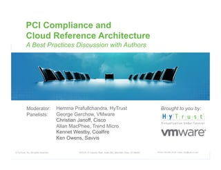 PCI Compliance and
           Cloud Reference Architecture
           A Best Practices Discussion with Authors




           Moderator:                  Hemma Prafullchandra, HyTrust                                            Brought to you by:
           Panelists:                  George Gerchow, VMware
                                       Christian Janoff, Cisco
                                       Allan MacPhee, Trend Micro
                                       Kennet Westby, Coalfire
                                       Ken Owens, Savvis

© HyTrust, Inc. All rights reserved.            1975 W. El Camino Real, Suite 203, Mountain View, CA 94040   Phone: 650-681-8100 / email: info@hytrust.com
                                                                                                                                                             1
 