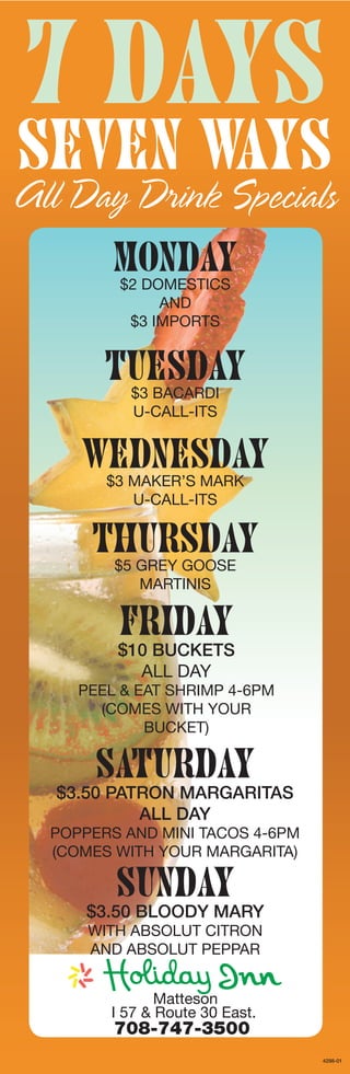 7 Days
Seven Ways
All Day Drink Specials
         Monday
         $2 DOMESTICS
              AND
          $3 IMPORTS


        TUESDAY
           $3 BACARDI
           U-CALL-ITS


     WEDNESDAY
        $3 MAKER’S MARK
           U-CALL-ITS


      Thursday
         $5 gREy gOOSE
            MARTINIS

         FRIDAY
         $10 BUCKETS
           ALL DAy
     PEEL & EAT ShRIMP 4-6PM
       (COMES wITh yOUR
             BUCKET)

       SATURDAY
  $3.50 PATRON MARGARITAS
           ALL DAY
  POPPERS AND MINI TACOS 4-6PM
  (COMES wITh yOUR MARgARITA)

         SUNDAY
      $3.50 BLOODY MARY
      wITh ABSOLUT CITRON
      AND ABSOLUT PEPPAR


               Matteson
        I 57 & Route 30 East.
         708-747-3500
                                 4298-01
 