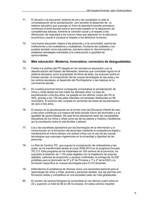 XIII Congreso Provincial / Jaén / Ponencia Marco



71.   El derecho a la educación reclama de los y las socialistas no sólo la
      universalización de la escolarización, sino también el desarrollo de un
      sistema educativo que suponga un freno al abandono escolar prematuro,
      contribuya al éxito escolar para el alumnado basado en la adquisición de
      competencias básicas, fomente la cohesión social y el respeto a las
      diferencias, dé respuesta a los nuevos retos que aparecen en la estructura
      económica y social e inculque el respeto a los derechos humanos.

72.   Una buena educación mejora a las personas y a la comunidad, acerca las
      instituciones a los ciudadanos y ciudadanas, incorpora las ciudades y los
      pueblos también como educadores, previene sobre la discriminación y
      establece estrategias orientadas a la coeducación e igualdad de
      oportunidades.

73.   Más educación: Moderna, innovadora, correctora de desigualdades.

74.   Frente a la política del PP basada en los recortes en educación y en la
      desarticulación del Estado del Bienestar, tenemos que consolidar logros en el
      sistema educativo como la gratuidad de libros de texto, los avances contra el
      fracaso escolar, la incorporación de las nuevas tecnologías en las aulas y en
      los centros escolares, el desarrollo del Plurilingüismo o las mejoras en la
      convivencia escolar.

75.   En nuestra provincia hemos conseguido universalizar la escolarización de
      niños y niñas desde los tres hasta los dieciséis años. La tasa de
      escolarización a los dos años, ha pasado en los últimos cursos del 3% al
      44%, gracias a las 129 escuelas infantiles conveniadas distribuidas en 68
      municipios. El próximo reto consiste en aumentar las tasas de escolarización
      de cero a tres años.

76.   El avance en la escolarización en el primer ciclo de Educación Infantil de cero
      a tres años contribuye a la mejora del éxito escolar futuro del alumnado y a la
      igualdad de oportunidades. De esta forma atendemos tanto las necesidades
      educativas de los niños y niñas como las de los padres y madres y facilitamos
      así la conciliación entre la vida familiar y laboral.

77.   Los y las socialistas apostamos por las tecnologías de la información y la
      comunicación en la formación del alumnado mediante la competencia digital y
      mantenemos al mismo tiempo una actitud crítica con el uso de las nuevas
      tecnologías que supongan ingerencias en la privacidad y dignidad de las
      personas.

78.   La Red de Centros TIC, que supuso la incorporación de ordenadores a las
      aulas, se ha transformado desde el curso 2009-2010 en el programa Escuela
      TIC 2.0. Este programa se ha implantado en 324 centros de la provincia, ha
      supuesto la dotación de 1.152 aulas digitales con la instalación de pizarras
      digitales, cañones de proyección y equipos multimedia, la entrega de 32.206
      portátiles para el alumnado de 5º y 6º de Primaria y 1º y 2º de la ESO y la
      formación específica en nuevas tecnologías para 4.410 docentes.

79.   Defendemos la enseñanza de idiomas como una necesidad esencial para el
      aprendizaje de niños y niñas, jóvenes y personas adultas, que les permita una
      formación sólida y competitiva en una sociedad cada vez más globalizada.

80.   El número de centros bilingües ha aumentado en los últimos cuatro años en
      22 y suponen un total de 80 en 28 municipios. En estos centros imparten


                                                                                                          9
 