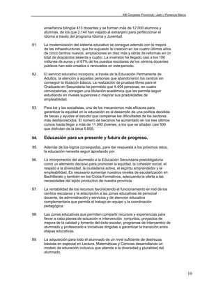 XIII Congreso Provincial / Jaén / Ponencia Marco



      enseñanza bilingüe 413 docentes y se forman más de 12.000 alumnos y
      alumnas, de los que 2.140 han viajado al extranjero para perfeccionar el
      idioma a través del programa Idioma y Juventud.

81.   La modernización del sistema educativo se consigue además con la mejora
      de las infraestructuras, que ha supuesto la creación en los cuatro últimos años
      de cinco centros nuevos, ampliaciones en diez más y obras de reformas en un
      total de doscientos sesenta y cuatro. La inversión ha llegado casi a los 100
      millones de euros y el 67% de los puestos escolares de los centros docentes
      públicos han sido creados o renovados en este periodo.

82.   El servicio educativo incorpora, a través de la Educación Permanente de
      Adultos, la atención a aquellas personas que abandonaron los centros sin
      conseguir la titulación básica. La realización de pruebas libres para el
      Graduado en Secundaria ha permitido que 4.454 personas, en cuatro
      convocatorias, consigan una titulación académica que les permita seguir
      estudiando en niveles superiores o mejorar sus posibilidades de
      empleabilidad.

83.   Para los y las socialistas, uno de los mecanismos más eficaces para
      garantizar la equidad en la educación es el desarrollo de una política decidida
      de becas y ayudas al estudio que compense las dificultades de los sectores
      más desfavorecidos. El número de becarios ha aumentado en los tres últimos
      cursos hasta llegar a más de 11.000 jóvenes, a los que se añaden casi 500
      que disfrutan de la beca 6.000.

84.   Educación para un presente y futuro de progreso.

85.   Además de los logros conseguidos, para dar respuesta a los próximos retos,
      la educación necesita seguir apostando por:

86.   La incorporación del alumnado a la Educación Secundaria postobligatoria
      como un elemento decisivo para promover la equidad, la cohesión social, el
      respeto a la diversidad, la ciudadanía activa, el espíritu emprendedor y la
      empleabilidad. Es necesario aumentar nuestros niveles de escolarización en
      Bachillerato y también en los Ciclos Formativos, adecuando la oferta a las
      necesidades del tejido productivo de nuestra provincia.

87.   La rentabilidad de los recursos favoreciendo el funcionamiento en red de los
      centros escolares y la adscripción a las zonas educativas de personal
      docente, de administración y servicios y de atención educativa
      complementaria que permita el trabajo en equipo y la coordinación
      pedagógica.

88.   Las zonas educativas que permiten compartir recursos y experiencias para
      llevar a cabo planes de actuación e intervención conjuntos, proyectos de
      mejora de la calidad y fomento del éxito escolar, programas de intercambio de
      alumnado y profesorado e iniciativas dirigidas a garantizar la transición entre
      etapas educativas.

89.   La adquisición para todo el alumnado de un nivel suficiente de destrezas
      básicas en especial en Lectura, Matemáticas y Ciencias desarrollando un
      modelo de educación inclusiva que atienda a la diversidad y pluralidad del
      alumnado.




                                                                                                          10
 