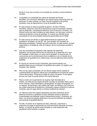 XIII Congreso Provincial / Jaén / Ponencia Marco



       donde lo único que se ofrece a la sociedad son recortes y menos derechos
       sociales.

141.   La Igualdad y la solidaridad son señas de identidad del Partido
       Socialista, una convicción ideológica que implica buscar soluciones para las
       personas. En este contexto, se crean, durante el gobierno del partido
       socialista, la ley de dependencia y la ley de igualdad de trato.

142.   En este sentido se sitúa la igualdad de género. Ha sido el Partido
       Socialista, desde los inicios de la democracia el que ha impulsado medidas
       para su desarrollo, consolidando derechos como el divorcio o el aborto. Los
       últimos 8 años han sido fructíferos en esta materia, con dos leyes, contra la
       violencia de género y la ley de igualdad. Un avance que también se ha
       consolidado en las comunidades autónomas gobernadas por el PSOE.

143.   En este avance han tenido un papel determinante los organismos de
       igualdad en el Estado y en las CC. AA. (que también son resultado de
       decisiones socialistas), y también es justo reconocer, en este avance, el papel
       desarrollado y el trabajo de miles de mujeres, de los movimientos sociales y
       políticos.

144.   Una vez acometidos los aspectos más urgentes del desarrollo
       legislativo, las acciones futuras han de centrarse en el desarrollo de lo que
       son medidas a medio plazo, en hacer real la igualdad. Un avance que, en
       consonancia con la concienciación de la ciudadanía y con el impulso de los
       organismos de igualdad como instituciones, sirva de referencia para la plena
       igualdad.

145.   El camino por recorrer es aún importante, pero hemos logrado una
       igualdad legal que es la antesala a la igualdad real y plena. Un objetivo que
       empieza a ser realidad.

146.   Pero no hay nada consolidado. En los últimos meses hemos asistido al
       cuestionamiento de algunos valores que considerábamos ya parte de nuestra
       cultura democrática. Corremos el riesgo de volver a la época, no tan lejana,
       de que una mujer no pueda abrirse una cuenta bancaria.

147.   Pese a contar con la generación de mujeres mejor formada de la
       historia, son ellas las que siguen teniendo una tasa de actividad menor que la
       de los varones, mayor desempleo y temporalidad; se siguen encargando, en
       su mayoría, de las tareas y del cuidado del hogar; son todavía una minoría en
       los niveles superiores de gobiernos y empresas y siguen sufriendo la violencia
       machista, que aún sigue siendo un intenso problema sin resolver.

148.   La violencia contra las mujeres representa una clara vulneración de los
       derechos humanos y simboliza el mayor atentado contra los derechos
       fundamentales que defiende nuestro ordenamiento jurídico. Constituye, por
       tanto, uno de los principales obstáculos a los que se enfrentan las mujeres
       para alcanzar la igualdad efectiva.

149.   Por ello, el cambio en el sistemas de roles, creencias, costumbres y
       prejuicios que exige la erradicación de la discriminación demanda, al mismo
       tiempo, un cambio de actitud social basadas en unas relaciones más
       equitativas entre hombres y mujeres.




                                                                                                           16
 