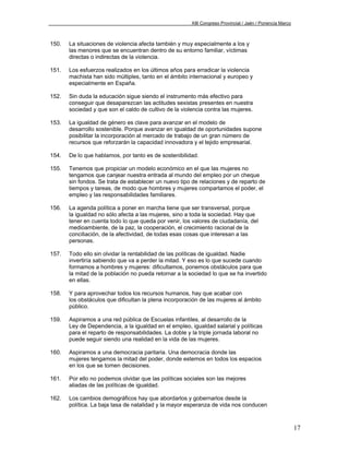 XIII Congreso Provincial / Jaén / Ponencia Marco



150.   La situaciones de violencia afecta también y muy especialmente a los y
       las menores que se encuentran dentro de su entorno familiar, víctimas
       directas o indirectas de la violencia.

151.   Los esfuerzos realizados en los últimos años para erradicar la violencia
       machista han sido múltiples, tanto en el ámbito internacional y europeo y
       especialmente en España.

152.   Sin duda la educación sigue siendo el instrumento más efectivo para
       conseguir que desaparezcan las actitudes sexistas presentes en nuestra
       sociedad y que son el caldo de cultivo de la violencia contra las mujeres.

153.   La igualdad de género es clave para avanzar en el modelo de
       desarrollo sostenible. Porque avanzar en igualdad de oportunidades supone
       posibilitar la incorporación al mercado de trabajo de un gran número de
       recursos que reforzarán la capacidad innovadora y el tejido empresarial.

154.   De lo que hablamos, por tanto es de sostenibilidad.

155.   Tenemos que propiciar un modelo económico en el que las mujeres no
       tengamos que canjear nuestra entrada al mundo del empleo por un cheque
       sin fondos. Se trata de establecer un nuevo tipo de relaciones y de reparto de
       tiempos y tareas, de modo que hombres y mujeres compartamos el poder, el
       empleo y las responsabilidades familiares.

156.   La agenda política a poner en marcha tiene que ser transversal, porque
       la igualdad no sólo afecta a las mujeres, sino a toda la sociedad. Hay que
       tener en cuenta todo lo que queda por venir, los valores de ciudadanía, del
       medioambiente, de la paz, la cooperación, el crecimiento racional de la
       conciliación, de la afectividad, de todas esas cosas que interesan a las
       personas.

157.   Todo ello sin olvidar la rentabilidad de las políticas de igualdad. Nadie
       invertiría sabiendo que va a perder la mitad. Y eso es lo que sucede cuando
       formamos a hombres y mujeres: dificultamos, ponemos obstáculos para que
       la mitad de la población no pueda retornar a la sociedad lo que se ha invertido
       en ellas.

158.   Y para aprovechar todos los recursos humanos, hay que acabar con
       los obstáculos que dificultan la plena incorporación de las mujeres al ámbito
       público.

159.   Aspiramos a una red pública de Escuelas infantiles, al desarrollo de la
       Ley de Dependencia, a la igualdad en el empleo, igualdad salarial y políticas
       para el reparto de responsabilidades. La doble y la triple jornada laboral no
       puede seguir siendo una realidad en la vida de las mujeres.

160.   Aspiramos a una democracia paritaria. Una democracia donde las
       mujeres tengamos la mitad del poder, donde estemos en todos los espacios
       en los que se tomen decisiones.

161.   Por ello no podemos olvidar que las políticas sociales son las mejores
       aliadas de las políticas de igualdad.

162.   Los cambios demográficos hay que abordarlos y gobernarlos desde la
       política. La baja tasa de natalidad y la mayor esperanza de vida nos conducen



                                                                                                           17
 