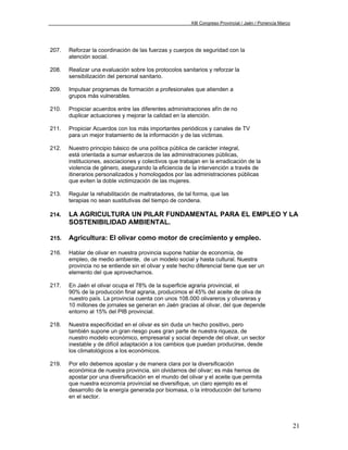XIII Congreso Provincial / Jaén / Ponencia Marco




207.   Reforzar la coordinación de las fuerzas y cuerpos de seguridad con la
       atención social.

208.   Realizar una evaluación sobre los protocolos sanitarios y reforzar la
       sensibilización del personal sanitario.

209.   Impulsar programas de formación a profesionales que atienden a
       grupos más vulnerables.

210.   Propiciar acuerdos entre las diferentes administraciones afín de no
       duplicar actuaciones y mejorar la calidad en la atención.

211.   Propiciar Acuerdos con los más importantes periódicos y canales de TV
       para un mejor tratamiento de la información y de las victimas.

212.   Nuestro principio básico de una política pública de carácter integral,
       está orientada a sumar esfuerzos de las administraciones públicas,
       instituciones, asociaciones y colectivos que trabajan en la erradicación de la
       violencia de género, asegurando la eficiencia de la intervención a través de
       itinerarios personalizados y homologados por las administraciones públicas
       que eviten la doble victimización de las mujeres.

213.   Regular la rehabilitación de maltratadores, de tal forma, que las
       terapias no sean sustitutivas del tiempo de condena.

214.   LA AGRICULTURA UN PILAR FUNDAMENTAL PARA EL EMPLEO Y LA
       SOSTENIBILIDAD AMBIENTAL.

215.   Agricultura: El olivar como motor de crecimiento y empleo.

216.   Hablar de olivar en nuestra provincia supone hablar de economía, de
       empleo, de medio ambiente, de un modelo social y hasta cultural. Nuestra
       provincia no se entiende sin el olivar y este hecho diferencial tiene que ser un
       elemento del que aprovecharnos.

217.   En Jaén el olivar ocupa el 78% de la superficie agraria provincial, el
       90% de la producción final agraria, producimos el 45% del aceite de oliva de
       nuestro país. La provincia cuenta con unos 108.000 olivareros y olivareras y
       10 millones de jornales se generan en Jaén gracias al olivar, del que depende
       entorno al 15% del PIB provincial.

218.   Nuestra especificidad en el olivar es sin duda un hecho positivo, pero
       también supone un gran riesgo pues gran parte de nuestra riqueza, de
       nuestro modelo económico, empresarial y social depende del olivar, un sector
       inestable y de difícil adaptación a los cambios que puedan producirse, desde
       los climatológicos a los económicos.

219.   Por ello debemos apostar y de manera clara por la diversificación
       económica de nuestra provincia, sin olvidarnos del olivar; es más hemos de
       apostar por una diversificación en el mundo del olivar y el aceite que permita
       que nuestra economía provincial se diversifique, un claro ejemplo es el
       desarrollo de la energía generada por biomasa, o la introducción del turismo
       en el sector.




                                                                                                            21
 