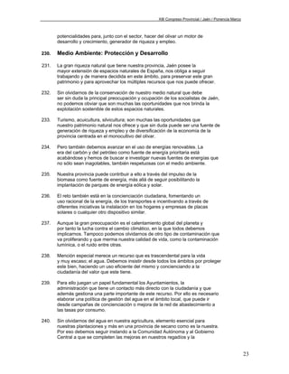 XIII Congreso Provincial / Jaén / Ponencia Marco



       potencialidades para, junto con el sector, hacer del olivar un motor de
       desarrollo y crecimiento, generador de riqueza y empleo.

230.   Medio Ambiente: Protección y Desarrollo

231.   La gran riqueza natural que tiene nuestra provincia, Jaén posee la
       mayor extensión de espacios naturales de España, nos obliga a seguir
       trabajando y de manera decidida en este ámbito, para preservar este gran
       patrimonio y para aprovechar los múltiples recursos que nos puede ofrecer.

232.   Sin olvidarnos de la conservación de nuestro medio natural que debe
       ser sin duda la principal preocupación y ocupación de los socialistas de Jaén,
       no podemos obviar que son muchas las oportunidades que nos brinda la
       explotación sostenible de estos espacios naturales.

233.   Turismo, acuicultura, silvicultura; son muchas las oportunidades que
       nuestro patrimonio natural nos ofrece y que sin duda puede ser una fuente de
       generación de riqueza y empleo y de diversificación de la economía de la
       provincia centrada en el monocultivo del olivar.

234.   Pero también debemos avanzar en el uso de energías renovables. La
       era del carbón y del petróleo como fuente de energía prioritaria está
       acabándose y hemos de buscar e investigar nuevas fuentes de energías que
       no sólo sean inagotables, también respetuosas con el medio ambiente.

235.   Nuestra provincia puede contribuir a ello a través del impulso de la
       biomasa como fuente de energía, más allá de seguir posibilitando la
       implantación de parques de energía eólica y solar.

236.   El reto también está en la concienciación ciudadana, fomentando un
       uso racional de la energía, de los transportes e incentivando a través de
       diferentes iniciativas la instalación en los hogares y empresas de placas
       solares o cualquier otro dispositivo similar.

237.   Aunque la gran preocupación es el calentamiento global del planeta y
       por tanto la lucha contra el cambio climático, en la que todos debemos
       implicarnos. Tampoco podemos olvidarnos de otro tipo de contaminación que
       va proliferando y que merma nuestra calidad de vida, como la contaminación
       lumínica, o el ruido entre otras.

238.   Mención especial merece un recurso que es trascendental para la vida
       y muy escaso; el agua. Debemos insistir desde todos los ámbitos por proteger
       este bien, haciendo un uso eficiente del mismo y concienciando a la
       ciudadanía del valor que este tiene.

239.   Para ello juegan un papel fundamental los Ayuntamientos, la
       administración que tiene un contacto más directo con la ciudadanía y que
       además gestiona una parte importante de este recurso. Por ello es necesario
       elaborar una política de gestión del agua en el ámbito local, que puede ir
       desde campañas de concienciación o mejora de la red de abastecimiento a
       las tasas por consumo.

240.   Sin olvidarnos del agua en nuestra agricultura, elemento esencial para
       nuestras plantaciones y más en una provincia de secano como es la nuestra.
       Por eso debemos seguir instando a la Comunidad Autónoma y al Gobierno
       Central a que se completen las mejoras en nuestros regadíos y la


                                                                                                           23
 