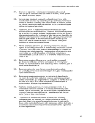 XIII Congreso Provincial / Jaén / Ponencia Marco



361.   Creemos en la juventud y estamos convencidos de que la juventud
       sabe qué tipo de sociedad quiere, qué valores le mueven y cuáles quieren
       que imperen en nuestro entorno.

362.   Vamos a seguir trabajando para que la implicación juvenil en el tejido
       asociativo de la provincia siga creciendo, para que continúe aumentando el
       número de colectivos juveniles y sobre todo el número de personas jóvenes
       que trabajan y se implican desde las diferentes asociaciones e instituciones
       públicas y privadas de la provincia.

363.   No obstante, desde un modelo socialista consideramos que el tejido
       asociativo juvenil aún está invertebrado. Existen las asociaciones de jóvenes
       que se reúnen con objetivos, intereses y expectativas comunes, sin embargo,
       estas asociaciones juveniles no acceden a todos los recursos disponibles por
       falta de un sistema asociativo invertebrado. Esto supone que no cuenten con
       todas las oportunidades de desarrollo a través de los recursos que las
       instituciones públicas pueden facilitarles y que, además, no tengan la
       posibilidad de cooperar con otras entidades.

364.   Además creemos que tenemos que fomentar y mantener los actuales
       órganos de consulta y participación de las entidades y asociaciones juveniles.
       El impulso a los Consejos de la Juventud debe basarse en los principios de
       independencia y autonomía política y presupuestaria suficientes como para
       poder realizar una función integradora, reivindicativa, consultora y de
       presentación de la juventud, además de en el fomento del asociacionismo
       juvenil en red.

365.   Queremos personas con liderazgo en el mundo social y empresarial
       que desde una sólida base formativa sean capaces de innovar y hacer
       avanzar a la provincia desde el tejido productivo y el área económica, pero al
       tiempo desde el ámbito social.

366.   Queremos una juventud cada día más emprendedora e innovadora,
       una juventud que idee nuevas posibilidades para Jaén, para nuestra sociedad
       y para nuestro territorio.

367.   Queremos personas que apuesten por el crecimiento, la diversificación
       y la mejora de nuestro tejido productivo, personas cualificadas que tengan
       carácter emprendedor, que tengan ambición para poner en marcha ideas que
       redunden en la mejora de la calidad de vida de la ciudadanía desde el
       emprendimiento, la innovación y la investigación.

368.   Y de forma paralela, queremos personas que sean conscientes de la
       necesidad de avanzar en sociedad, en el marco que entre todos y todas
       seamos capaces de dotarnos y que utilicen esa formación y esa capacidad
       innovadora para que nuestro tejido social y asociativo sea cada día más
       fuerte. Fuerte en ideas y convicciones.

369.   La necesidad de intervenir directamente en los sectores infantiles y
       juveniles debe ser una prioridad. Los Centros Educativos de primaria y
       secundaria deben incluir en sus Planes de Centro áreas de participación
       donde existan puntos de información sobre los recursos públicos destinados a
       la información y asociacionismo juvenil en coordinación con las organismos
       de juventud provinciales.




                                                                                                           37
 