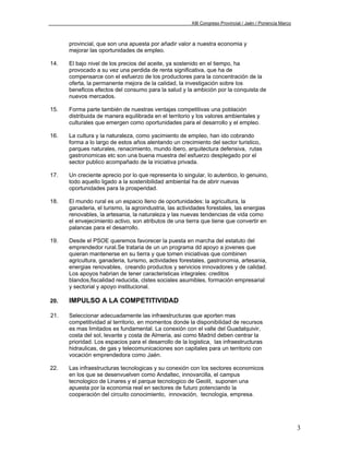 XIII Congreso Provincial / Jaén / Ponencia Marco



      provincial, que son una apuesta por añadir valor a nuestra economia y
      mejorar las oportunidades de empleo.

14.   El bajo nivel de los precios del aceite, ya sostenido en el tiempo, ha
      provocado a su vez una perdida de renta significativa, que ha de
      compensarce con el esfuerzo de los productores para la concentración de la
      oferta, la permanente mejora de la calidad, la investigación sobre los
      beneficos efectos del consumo para la salud y la ambición por la conquista de
      nuevos mercados.

15.   Forma parte también de nuestras ventajas competitivas una población
      distribuida de manera equilibrada en el territorio y los valores ambientales y
      culturales que emergen como oportunidades para el desarrollo y el empleo.

16.   La cultura y la naturaleza, como yacimiento de empleo, han ido cobrando
      forma a lo largo de estos años alentando un crecimiento del sector turistico,
      parques naturales, renacimiento, mundo ibero, arquitectura defensiva, rutas
      gastronomicas etc son una buena muestra del esfuerzo desplegado por el
      sector publico acompañado de la iniciativa privada.

17.   Un creciente aprecio por lo que representa lo singular, lo autentico, lo genuino,
      todo aquello ligado a la sostenibilidad ambiental ha de abrir nuevas
      oportunidades para la prosperidad.

18.   El mundo rural es un espacio lleno de oportunidades: la agricultura, la
      ganaderia, el turismo, la agroindustria, las actividades forestales, las energias
      renovables, la artesania, la naturaleza y las nuevas tendencias de vida como
      el envejecimiento activo, son atributos de una tierra que tiene que convertir en
      palancas para el desarrollo.

19.   Desde el PSOE queremos favorecer la puesta en marcha del estatuto del
      emprendedor rural.Se trataria de un un programa dd apoyo a jovenes que
      quieran mantenerse en su tierra y que tomen iniciativas que combinen
      agricultura, ganaderia, turismo, actividades forestales, gastronomia, artesania,
      energias renovables, creando productos y servicios innovadores y de calidad.
      Los apoyos habrian de tener caracteristicas integrales: creditos
      blandos,fiscalidad reducida, clstes sociales asumibles, formación empresarial
      y sectorial y apoyo institucional.

20.   IMPULSO A LA COMPETITIVIDAD

21.   Seleccionar adecuadamente las infraestructuras que aporten mas
      competitividad al territorio, en momentos donde la disponibilidad de recursos
      es mas limitados es fundamental. La conexión con el valle del Guadalquivir,
      costa del sol, levante y costa de Almeria, asi como Madrid deben centrar la
      prioridad. Los espacios para el desarrollo de la logistica, las infraestructuras
      hidraulicas, de gas y telecomunicaciones son capitales para un territorio con
      vocación emprendedora como Jaén.

22.   Las infraestructuras tecnologicas y su conexión con los sectores economicos
      en los que se desenvuelven como Andaltec, innovarcilla, el campus
      tecnologico de Linares y el parque tecnologico de Geolit, suponen una
      apuesta por la economia real en sectores de futuro potenciando la
      cooperación del circuito conocimiento, innovación, tecnologia, empresa.




                                                                                                           3
 
