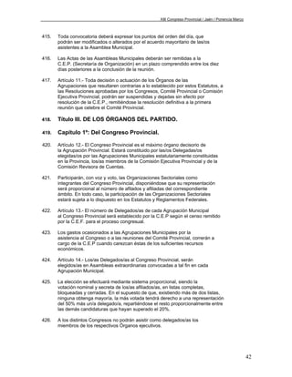 XIII Congreso Provincial / Jaén / Ponencia Marco



415.   Toda convocatoria deberá expresar los puntos del orden del día, que
       podrán ser modificados o alterados por el acuerdo mayoritario de las/os
       asistentes a la Asamblea Municipal.

416.   Las Actas de las Asambleas Municipales deberán ser remitidas a la
       C.E.P. (Secretaría de Organización) en un plazo comprendido entre los diez
       días posteriores a la conclusión de la reunión.

417.   Artículo 11.- Toda decisión o actuación de los Órganos de las
       Agrupaciones que resultaren contrarias a lo establecido por estos Estatutos, a
       las Resoluciones aprobadas por los Congresos, Comité Provincial o Comisión
       Ejecutiva Provincial, podrán ser suspendidas y dejadas sin efecto por
       resolución de la C.E.P., remitiéndose la resolución definitiva a la primera
       reunión que celebre el Comité Provincial.

418.   Título III. DE LOS ÓRGANOS DEL PARTIDO.

419.   Capítulo 1º: Del Congreso Provincial.

420.   Artículo 12.- El Congreso Provincial es el máximo órgano decisorio de
       la Agrupación Provincial. Estará constituido por las/os Delegadas/os
       elegidas/os por las Agrupaciones Municipales estatutariamente constituidas
       en la Provincia, los/as miembros de la Comisión Ejecutiva Provincial y de la
       Comisión Revisora de Cuentas.

421.   Participarán, con voz y voto, las Organizaciones Sectoriales como
       integrantes del Congreso Provincial, disponiéndose que su representación
       será proporcional al número de afilados y afiliadas del correspondiente
       ámbito. En todo caso, la participación de las Organizaciones Sectoriales
       estará sujeta a lo dispuesto en los Estatutos y Reglamentos Federales.

422.   Artículo 13.- El número de Delegados/as de cada Agrupación Municipal
       al Congreso Provincial será establecido por la C.E.P según el censo remitido
       por la C.E.F. para el proceso congresual.

423.   Los gastos ocasionados a las Agrupaciones Municipales por la
       asistencia al Congreso o a las reuniones del Comité Provincial, correrán a
       cargo de la C.E.P cuando carezcan éstas de los suficientes recursos
       económicos.

424.   Artículo 14.- Los/as Delegados/as al Congreso Provincial, serán
       elegidos/as en Asambleas extraordinarias convocadas a tal fin en cada
       Agrupación Municipal.

425.   La elección se efectuará mediante sistema proporcional, siendo la
       votación nominal y secreta de los/as afiliados/as, en listas completas,
       bloqueadas y cerradas. En el supuesto de que, existiendo más de dos listas,
       ninguna obtenga mayoría, la más votada tendrá derecho a una representación
       del 50% más un/a delegado/a, repartiéndose el resto proporcionalmente entre
       las demás candidaturas que hayan superado el 20%.

426.   A los distintos Congresos no podrán asistir como delegados/as los
       miembros de los respectivos Órganos ejecutivos.




                                                                                                          42
 