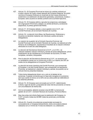 XIII Congreso Provincial / Jaén / Ponencia Marco



427.   Artículo 15.- El Congreso Provincial se reúne con carácter ordinario en
       el plazo máximo de cuatro meses después del Congreso Regional. No podrá
       reunirse el Congreso Ordinario en el período de dos meses anteriores o
       posteriores a la celebración de elecciones generales, autonómicas, locales o
       europeas, salvo acuerdo en sentido contrario de la Comisión Ejecutiva.

428.   Artículo 16.- El Congreso define y aprueba los programas y estrategias
       de la Agrupación Provincial y adapta a su ámbito territorial y condiciones
       específicas, la política general del Partido.

429.   Artículo 17.- El Congreso debate y vota la gestión de la C.E.P., del
       Comité Provincial y de la Comisión Revisora de Cuentas.

430.   Artículo 18.- La elección de la Mesa, las Resoluciones, Dictámenes y
       Acuerdos se decidirán mediante voto individual y público de las/os
       Delegadas/os.

431.   La votación de la gestión de la Comisión Ejecutiva Provincial, del
       Comité Provincial y de la Comisión Revisora de Cuentas, se realizará por el/la
       Portavoz de la Delegación, expresando el resultado de la votación individual
       efectuada en el seno de cada Delegación.

432.   La elección del Secretario/a General de la C.E.P., y la C.R.C., se
       realizará mediante votación individual y secreta de los/as delegados/as, previa
       presentación de las candidaturas a la Comisión de Escrutinio, en listas
       completas, cerradas y bloqueadas.

433.   Para la elección del Secretario/a General de la C.E.P., es necesario que
       su candidatura cuente con un mínimo de un 20% y un máximo del 30% de
       avales de los delegados/as al Congreso Provincial.

434.   La elección de los/as miembros del Comité Provincial, que corresponde
       al Congreso, y los del Comité Director, que corresponde a la Agrupación
       Provincial, se realizará en votación individual y secreta, de acuerdo con el
       artículo 6 de los presentes Estatutos.

435.   Todos los/as delegados/as tienen voz y voto en el debate de las
       ponencias. Cualquier enmienda que no haya sido recogida en la ponencia,
       pero que cuente al menos con el 20% de sus votos podrá ser defendida en
       las sesiones plenarias.

436.   Artículo 19.- El Congreso será convocado por la C.E.P., determinando
       la fecha, lugar de reunión y propuesta del orden del día provisional, al menos
       con una antelación de treinta días.

437.   Con la convocatoria, deberán enviarse a las AA.MM. la memoria de
       gestión de la C.E.P., Comisión Revisora de Cuentas y Ponencia Marco.

438.   Diez días antes de la fecha fijada para la celebración del Congreso, la
       C.E.P. enviará a todas las AA.MM. todas las ponencias y enmiendas
       recibidas.

439.   Artículo 20.- Cuando circunstancias excepcionales aconsejen la
       convocatoria de un Congreso Extraordinario, dicha convocatoria deberá
       realizarse con un mínimo de 15 días de antelación a su celebración.




                                                                                                           43
 