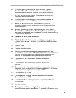 XIII Congreso Provincial / Jaén / Ponencia Marco



440.   El Congreso Extraordinario podrá ser convocado por la Comisión
       Ejecutiva, el Comité Provincial; o lo solicite un número de Agrupaciones
       Municipales que representen la mitad más uno de las/os afiliadas/os.

441.   El órgano convocante determinará la fecha y lugar de la reunión, así
       como los puntos del orden del día.

442.   El Congreso Extraordinario sólo podrá adoptar resoluciones sobre las
       materias previstas en el orden del día para el que fue convocado.

443.   Artículo 21.- Al Congreso asistirá, con derecho a voz y voto, una
       delegación de las Juventudes Socialistas, en el número que determine el
       órgano convocante.

444.   Asimismo asistirá, como invitada, una delegación de la Unión General
       de Trabajadores. Las Asociaciones, Colectivos y Personas que mantengan
       una relación de colaboración con la Agrupación Provincial, podrán asistir a los
       Congresos como invitados/as.

445.   Capítulo 2º: Del Comité Provincial.

446.   Artículo 22.- El Comité Provincial es el máximo órgano de la Agrupación
       Provincial entre Congreso y Congreso. El Comité Provincial está constituido
       por:

447.   Miembros natos:

448.   Comisión Ejecutiva Provincial.

449.   Secretarios/as Generales de las Agrupaciones Municipales del PSOE
       en la provincia. En caso de que el Secretario/a General no pueda asistir o sea
       miembro nato del Comité por otras responsabilidades que ostente, será
       sustituido por otro/a miembro de la Comisión Ejecutiva Municipal.

450.   Los/as miembros del Comité Federal que estén afiliados en la
       provincia.

451.   Los/as miembros del Comité Director que estén afiliados en la
       provincia.

452.   Con derecho a voz y voto, el/la Secretario/a General de las Juventudes
       Socialistas, más ocho miembros, con voz y voto elegidas/os por las mismas,
       mediante un sistema regulado por sus propios Estatutos.

453.   Los/as miembros de la C.R.C.

454.   Los/as afiliados/as socialistas que hayan desempeñado la Secretaría
       General Provincial del PSOE.

455.   Los/as Coordinadores de las organizaciones sectoriales constituidas a
       nivel provincial.

456.   Miembros elegidos:

457.   Treinta y ocho miembros serán elegidos/as por el Congreso por
       votación individual de las/os delegadas/os. La candidatura que obtenga como


                                                                                                           44
 