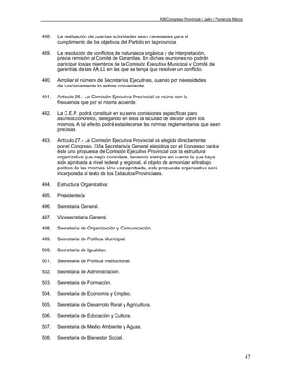 XIII Congreso Provincial / Jaén / Ponencia Marco



488.   La realización de cuantas actividades sean necesarias para el
       cumplimiento de los objetivos del Partido en la provincia.

489.   La resolución de conflictos de naturaleza orgánica y de interpretación,
       previa remisión al Comité de Garantías. En dichas reuniones no podrán
       participar los/as miembros de la Comisión Ejecutiva Municipal y Comité de
       garantías de las AA.LL en las que se tenga que resolver un conflicto.

490.   Ampliar el número de Secretarías Ejecutivas, cuando por necesidades
       de funcionamiento lo estime conveniente.

491.   Artículo 26.- La Comisión Ejecutiva Provincial se reúne con la
       frecuencia que por si misma acuerde.

492.   La C.E.P. podrá constituir en su seno comisiones específicas para
       asuntos concretos, delegando en ellas la facultad de decidir sobre los
       mismos. A tal efecto podrá establecerse las normas reglamentarias que sean
       precisas.

493.   Artículo 27.- La Comisión Ejecutiva Provincial es elegida directamente
       por el Congreso. El/la Secretario/a General elegido/a por el Congreso hará a
       éste una propuesta de Comisión Ejecutiva Provincial con la estructura
       organizativa que mejor considere, teniendo siempre en cuenta la que haya
       sido aprobada a nivel federal y regional, al objeto de armonizar el trabajo
       político de las mismas. Una vez aprobada, esta propuesta organizativa será
       incorporada al texto de los Estatutos Provinciales.

494.   Estructura Organizativa:

495.   Presidente/a.

496.   Secretaría General.

497.   Vicesecretaría General.

498.   Secretaría de Organización y Comunicación.

499.   Secretaría de Política Municipal.

500.   Secretaría de Igualdad.

501.   Secretaría de Política Institucional.

502.   Secretaría de Administración.

503.   Secretaría de Formación.

504.   Secretaría de Economía y Empleo.

505.   Secretaría de Desarrollo Rural y Agricultura.

506.   Secretaría de Educación y Cultura.

507.   Secretaría de Medio Ambiente y Aguas.

508.   Secretaría de Bienestar Social.



                                                                                                          47
 