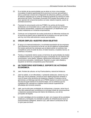 XIII Congreso Provincial / Jaén / Ponencia Marco



23.   En el ámbito de las oportunidades que se abren en torno a las energias
      renovables el sistema agroforestal de la provincia ha de ser aprovechado e
      todo su potencial a traves de la integración de esfuerzos publicos y privados.
      El esfuerzo realizado por la Junta de Andalucia poniendo en marcha en suelo
      giennense del Centro Tecnologico Avanzado De Energias Renovables es un
      buen ejemplo del compromiso publico con este, todavia incipiente, sector de
      actividad economica.

24.   Favorecer la comunicación entre las PYMES, los centros de formación
      profesional y la Universidad crea un caldo de cultivo propicio par el fomento
      del espiritu emprendedor, antipoda de la resignación y el abatimiento, que
      acaba cristalizando en iniciativas emprenedoras.

25.   Continuar con la disposición de suelos productivos en diferentes enclaves de
      la provincia es basico para el desarrollo de la industria una vez que la crisis
      que hoy nos limita ceda abriendo nuevas oportunidades.

26.   CREAR EMPLEO: NUESTRO GRAN OBJETIVO

27.   El apoyo a la internacionalización y la actividad exportadora de las empresas
      mas dinamicas de la provincia ha de ser uno de los objetivos fundamentales.
      De manera particular las empresas que se desenvuelven en sectores mas
      competitivos como el aceite de oliva, el metal mecanico, el plastico tecnico, la
      ceramica o el turismo.

28.   Tendra un importante retorno social, en terminos de oportunidades de empleo
      el establecimiento de un programa de apoyo a empresas de uso intensivo del
      conocimiento, como diseño, software, aplicaciones informaticas, consultoria
      de servicios avanzados, marketing etc. Suponen un gran valor añadido y
      requieren en terminos comparativos poca financiación.

29.   UN TERRITORIO SOSTENIBLE, SOPORTE DE ACTIVIDAD
      ECONÓMICA.

30.   Jaén, frontera de culturas, es hoy Puerta abierta y natural de Andalucía.

31.   Jaén ha sabido, no sin dificultades, ir sorteando obstaculos, siendo hoy una
      tierra que mira el presente y encara el futuro desde posiciones similares a
      como lo hacen otros territorios de Andalucia y España. El esfuerzo de los
      giennenses y el liderazgo ejercido por el PSOE explican el camino recorrido,
      nos toca de igual manera en la proxima etapa, con la confianza que los
      ciudadanos han colocado en nuestras manos avanzar superando las
      dificultades del momento presente.

32.   Jaén, que ha sido paso privilegiado de civilizaciones y riquezas, reúne hoy el
      más claro potencial para convertirse en el principal núcleo de comunicaciones
      y relaciones socioeconómicas del interior de Andalucía y uno de los
      principales de España.

33.   La visión estratégica de los socialistas de Jaén, con el apoyo de los socialistas
      andaluces y de España, ha orientado la política de infraestructuras hacia un
      posicionamiento inteligente, desde el cual, Jaén esté en condiciones de dar
      un gran paso de futuro.




                                                                                                          4
 