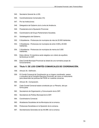 XIII Congreso Provincial / Jaén / Ponencia Marco




545.   Secretaría General de JJ.SS.

546.   Coordinadores/as Comarcales (10).

547.   Por las Instituciones:

548.   Delegado/a del Gobierno de la Junta de Andalucía.

549.   Presidente/a de la Diputación Provincial.

550.   Coordinador/a del Grupo Parlamentario Socialista.

551.   Subdelegado/a del Gobierno.

552.   6 Alcaldes/as - Portavoces de municipios de más de 20.000 habitantes.

553.   5 Alcaldes/as - Portavoces de municipios de entre 5.000 y 20.000
       habitantes.

554.   5 Alcaldes/as - Portavoces de municipios de menos de 5.000
       habitantes.

555.   Estos últimos 10 miembros serán elegidos con criterio de equilibrio
       territorial por la CEP.

556.   Este Comité Municipal Provincial se dotará de una normativa propia de
       funcionamiento.

557.   Título V. DE LOS COMITÉS COMARCALES DE COORDINACIÓN.

558.   Artículo 35.- Definición.

559.   El Comité Comarcal de Coordinación es un órgano coordinador, asesor
       y consultivo de la Comisión Ejecutiva Provincial, así como un instrumento
       para desarrollar las políticas del PSOE en nuestras comarcas.

560.   Artículo 36.- Composición.

561.   Cada Comité Comarcal estará constituido por un Plenario, del que
       forma parte:

562.   Secretario/a de Organización y Comunicación de la CEP.

563.   Secretario/a de Política Municipal de la CEP.

564.   Coordinador/a Comarcal.

565.   Alcaldes/as Socialistas de los Municipios de la comarca.

566.   Portavoces Socialistas en la Oposición de la comarca.

567.   Secretarios/as Generales de las AA.MM. de la comarca.




                                                                                                          50
 